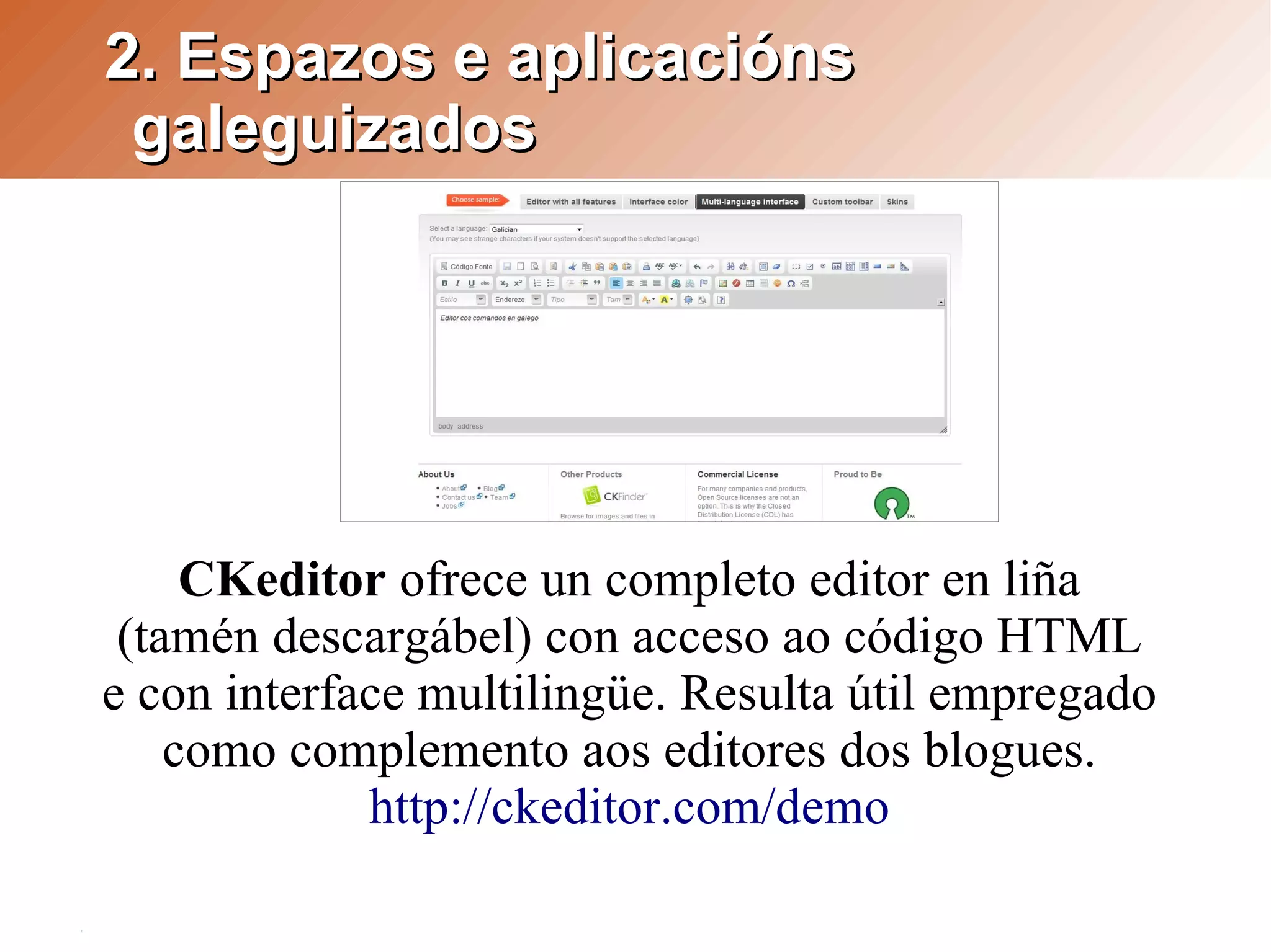 2. Espazos e aplicacións
 galeguizados




     CKeditor ofrece un completo editor en liña
 (tamén descargábel) con acceso ao código HTML
e con interface multilingüe. Resulta útil empregado
    como complemento aos editores dos blogues.
             http://ckeditor.com/demo
 