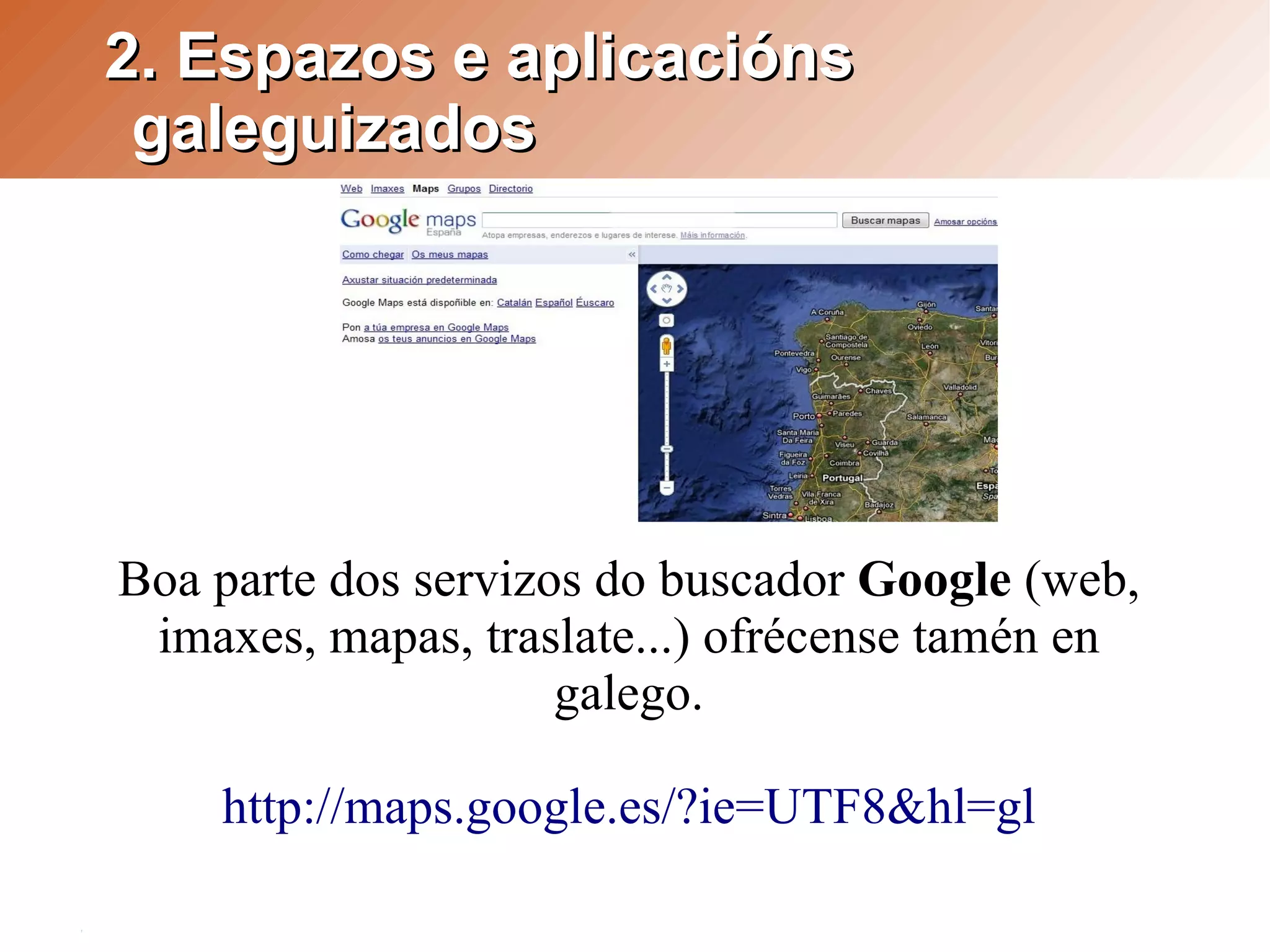 2. Espazos e aplicacións
 galeguizados




Boa parte dos servizos do buscador Google (web,
 imaxes, mapas, traslate...) ofrécense tamén en
                     galego.

    http://maps.google.es/?ie=UTF8&hl=gl
 