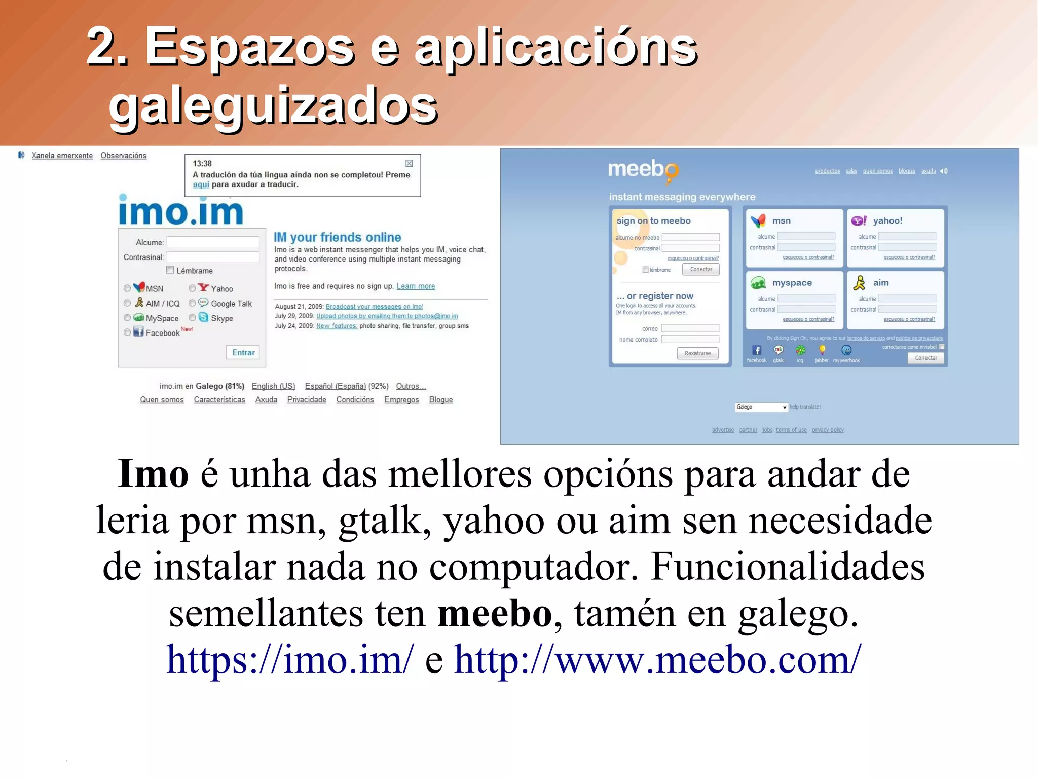 2. Espazos e aplicacións
 galeguizados




  Imo é unha das mellores opcións para andar de
leria por msn, gtalk, yahoo ou aim sen necesidade
 de instalar nada no computador. Funcionalidades
     semellantes ten meebo, tamén en galego.
     https://imo.im/ e http://www.meebo.com/
 