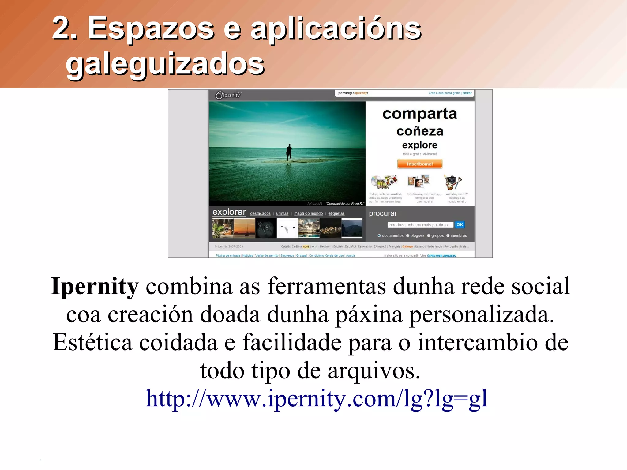 2. Espazos e aplicacións
 galeguizados




Ipernity combina as ferramentas dunha rede social
 coa creación doada dunha páxina personalizada.
Estética coidada e facilidade para o intercambio de
                todo tipo de arquivos.
          http://www.ipernity.com/lg?lg=gl
 