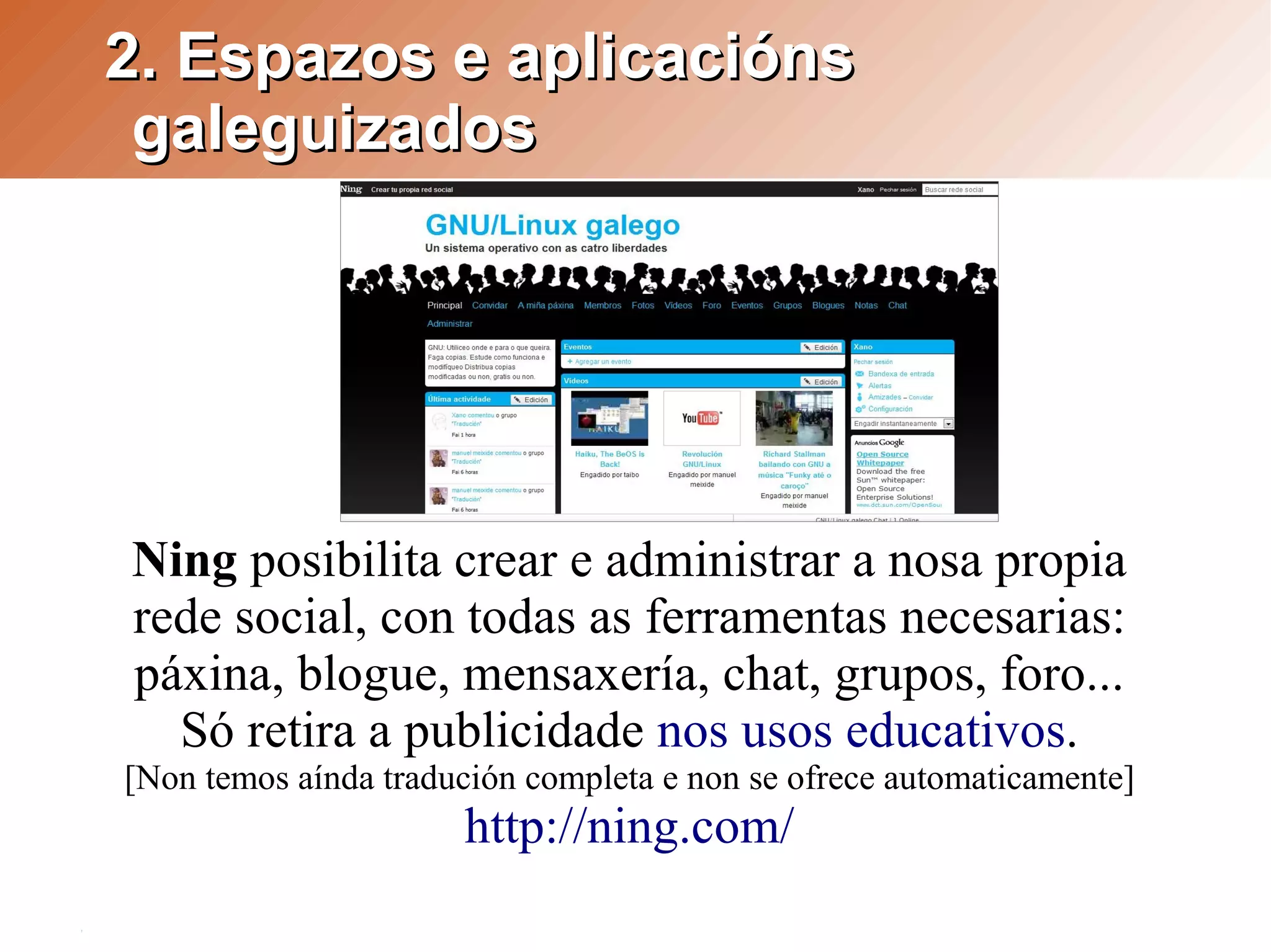 2. Espazos e aplicacións
 galeguizados




Ning posibilita crear e administrar a nosa propia
rede social, con todas as ferramentas necesarias:
páxina, blogue, mensaxería, chat, grupos, foro...
  Só retira a publicidade nos usos educativos.
[Non temos aínda tradución completa e non se ofrece automaticamente]
                      http://ning.com/
 