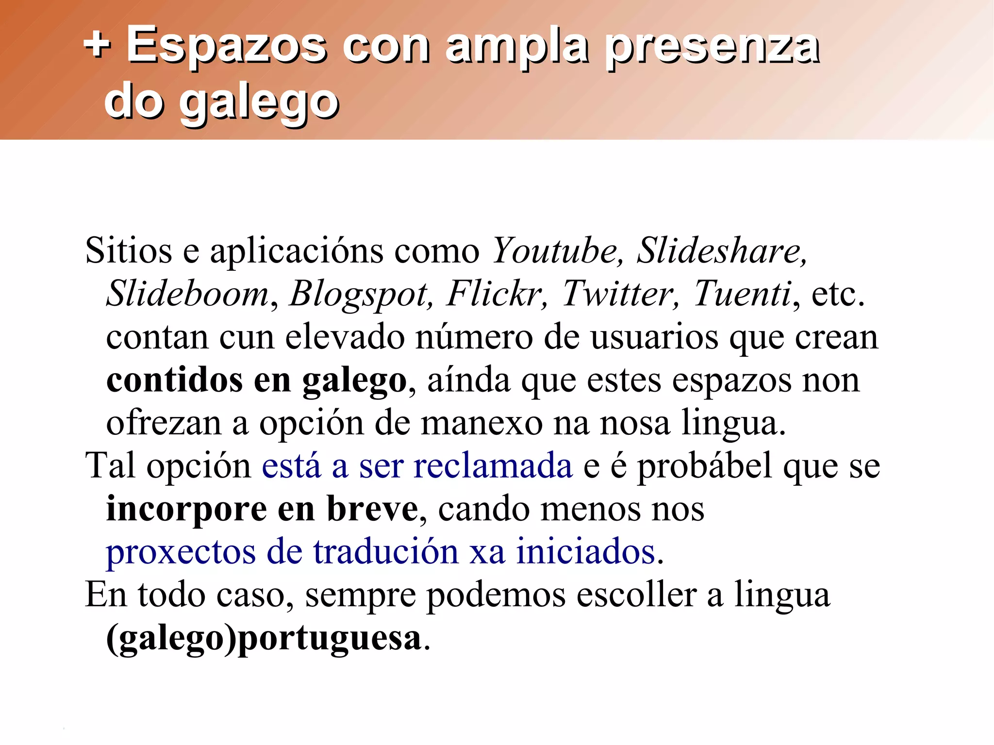 + Espazos con ampla presenza
 do galego

Sitios e aplicacións como Youtube, Slideshare,
 Slideboom, Blogspot, Flickr, Twitter, Tuenti, etc.
 contan cun elevado número de usuarios que crean
 contidos en galego, aínda que estes espazos non
 ofrezan a opción de manexo na nosa lingua.
Tal opción está a ser reclamada e é probábel que se
 incorpore en breve, cando menos nos
 proxectos de tradución xa iniciados.
En todo caso, sempre podemos escoller a lingua
 (galego)portuguesa.
 