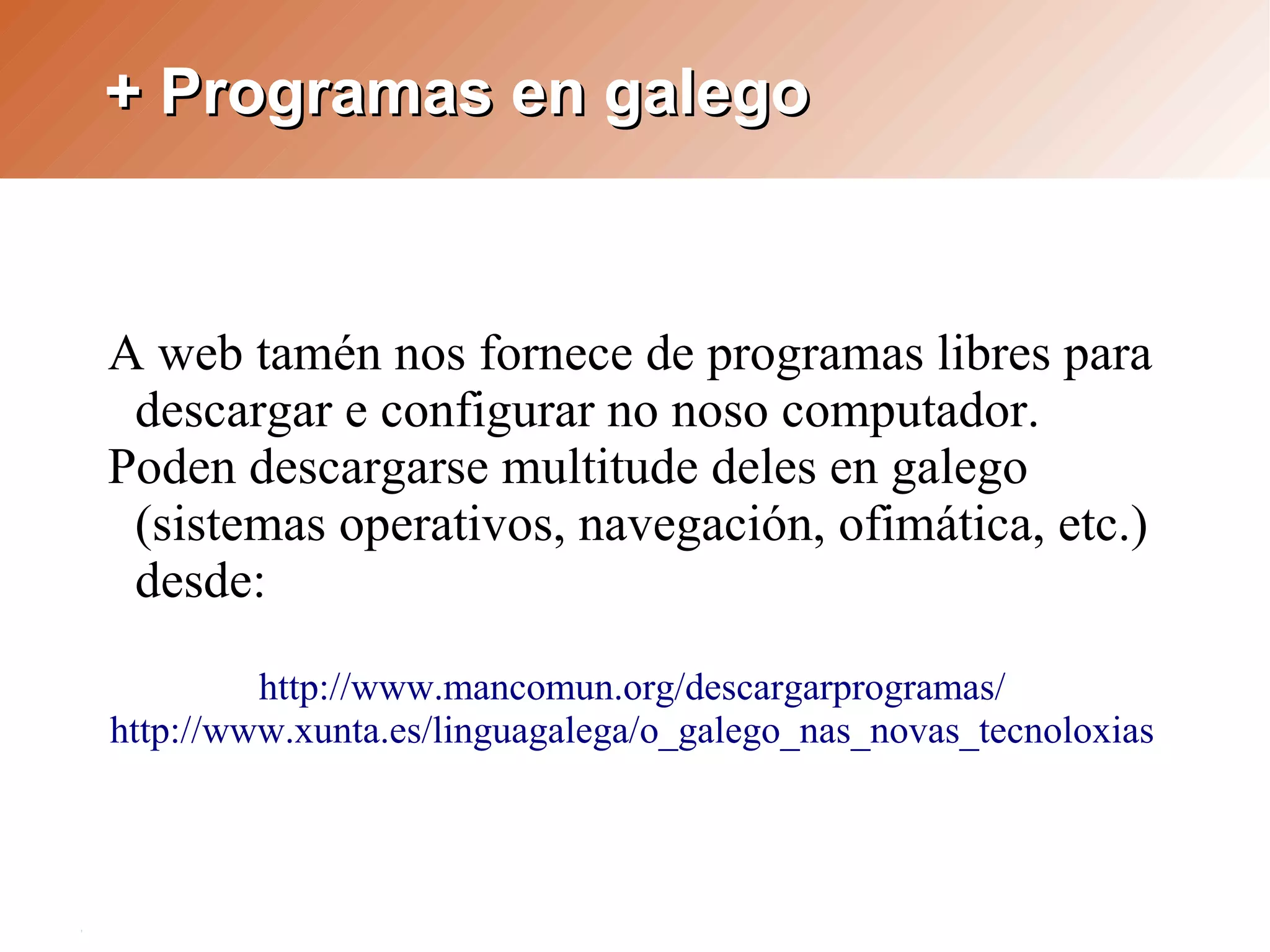 + Programas en galego



A web tamén nos fornece de programas libres para
 descargar e configurar no noso computador.
Poden descargarse multitude deles en galego
 (sistemas operativos, navegación, ofimática, etc.)
 desde:

         http://www.mancomun.org/descargarprogramas/
http://www.xunta.es/linguagalega/o_galego_nas_novas_tecnoloxias
 
