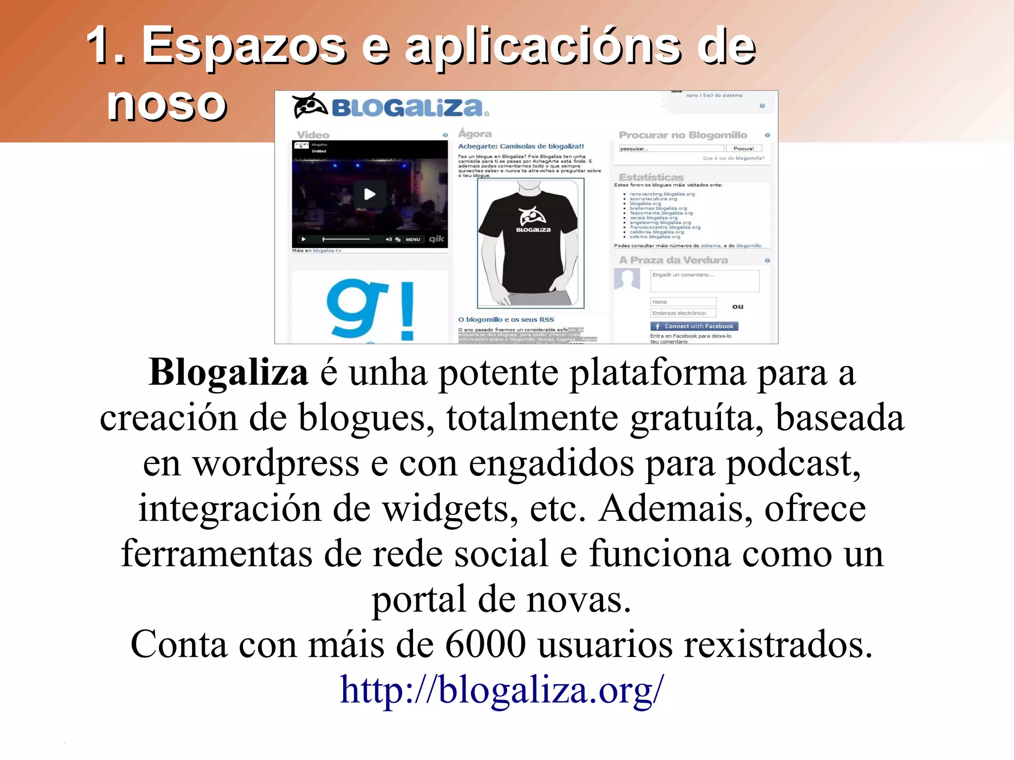1. Espazos e aplicacións de
 noso




   Blogaliza é unha potente plataforma para a
creación de blogues, totalmente gratuíta, baseada
   en wordpress e con engadidos para podcast,
  integración de widgets, etc. Ademais, ofrece
 ferramentas de rede social e funciona como un
                 portal de novas.
  Conta con máis de 6000 usuarios rexistrados.
               http://blogaliza.org/
 