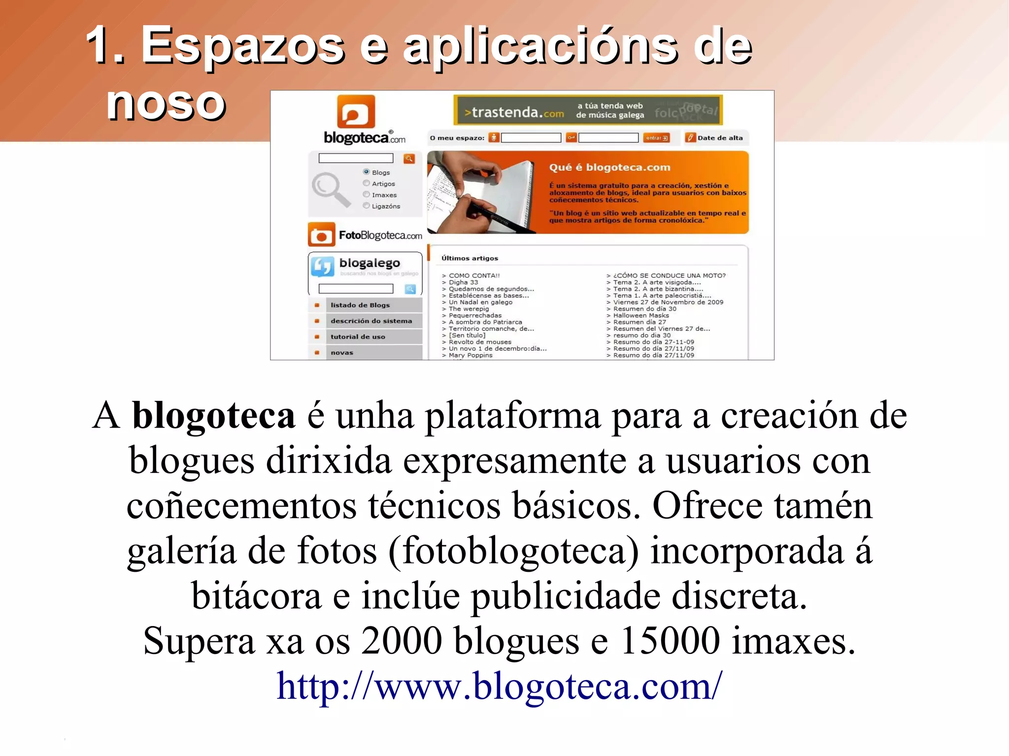 1. Espazos e aplicacións de
 noso




A blogoteca é unha plataforma para a creación de
  blogues dirixida expresamente a usuarios con
  coñecementos técnicos básicos. Ofrece tamén
  galería de fotos (fotoblogoteca) incorporada á
      bitácora e inclúe publicidade discreta.
   Supera xa os 2000 blogues e 15000 imaxes.
           http://www.blogoteca.com/
 