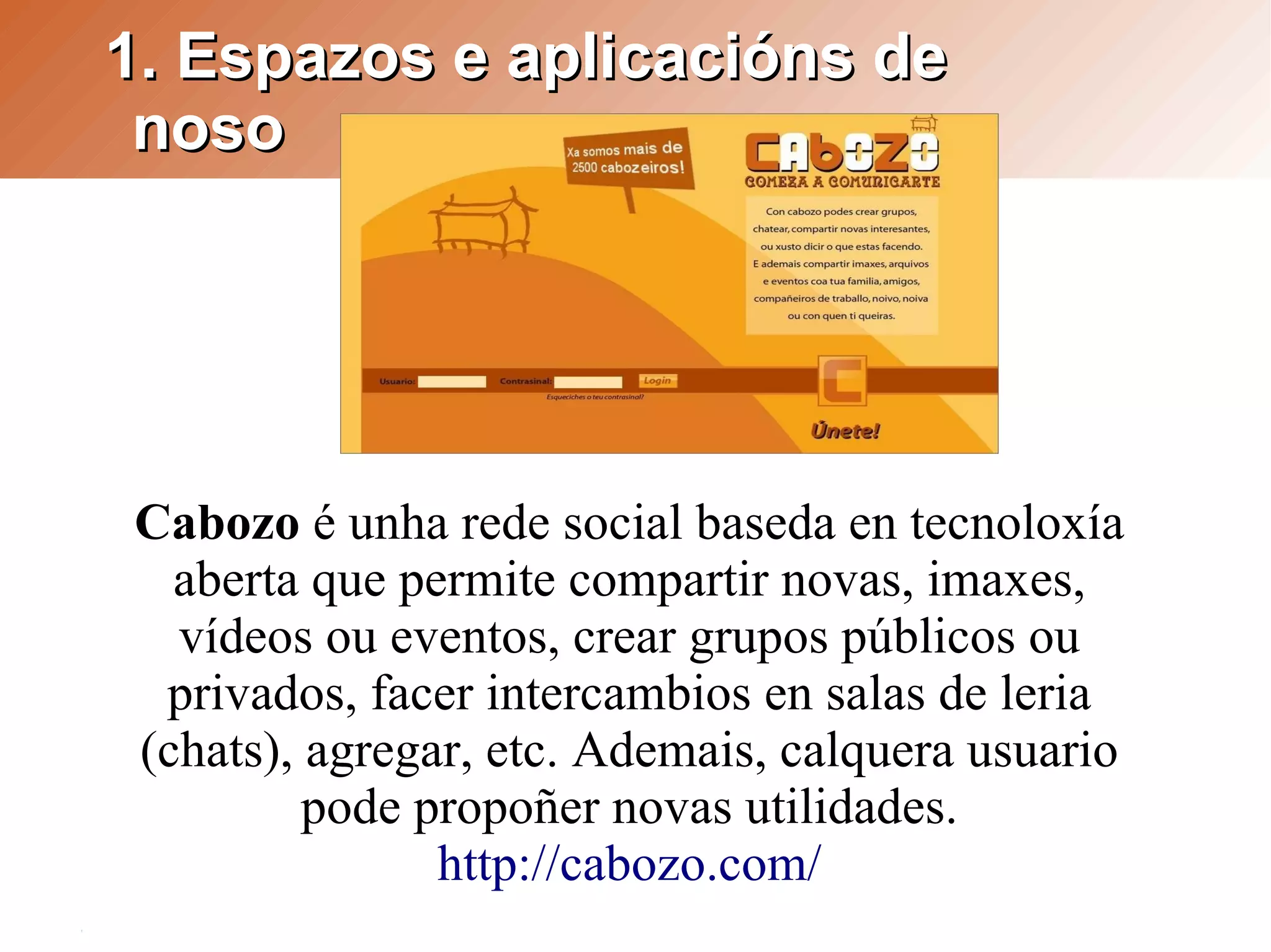 1. Espazos e aplicacións de
 noso




Cabozo é unha rede social baseda en tecnoloxía
  aberta que permite compartir novas, imaxes,
  vídeos ou eventos, crear grupos públicos ou
 privados, facer intercambios en salas de leria
(chats), agregar, etc. Ademais, calquera usuario
         pode propoñer novas utilidades.
               http://cabozo.com/
 