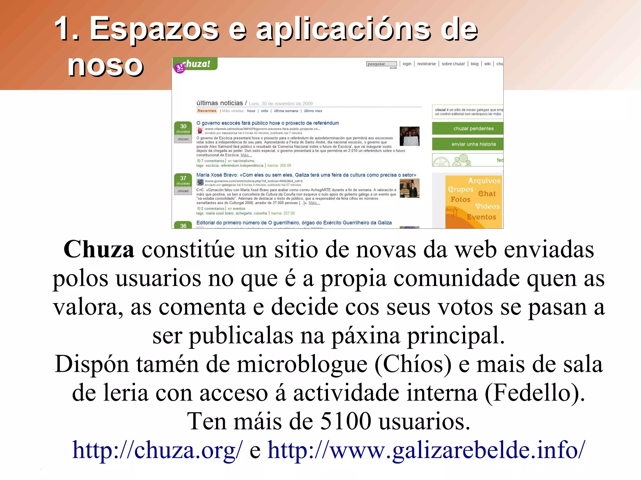 1. Espazos e aplicacións de
 noso




 Chuza constitúe un sitio de novas da web enviadas
polos usuarios no que é a propia comunidade quen as
valora, as comenta e decide cos seus votos se pasan a
          ser publicalas na páxina principal.
Dispón tamén de microblogue (Chíos) e mais de sala
  de leria con acceso á actividade interna (Fedello).
              Ten máis de 5100 usuarios.
  http://chuza.org/ e http://www.galizarebelde.info/
 