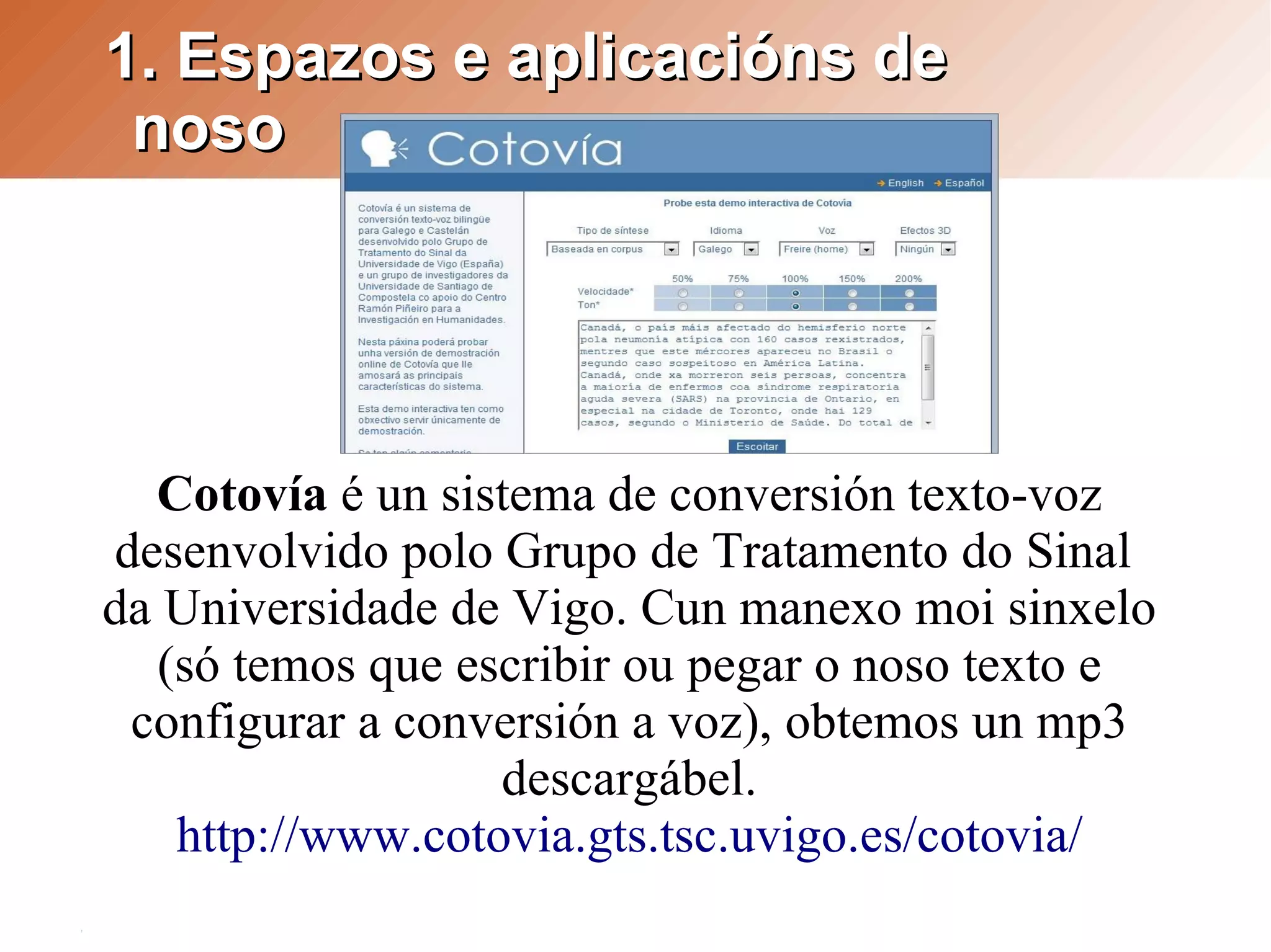 1. Espazos e aplicacións de
 noso




  Cotovía é un sistema de conversión texto-voz
desenvolvido polo Grupo de Tratamento do Sinal
da Universidade de Vigo. Cun manexo moi sinxelo
   (só temos que escribir ou pegar o noso texto e
 configurar a conversión a voz), obtemos un mp3
                   descargábel.
    http://www.cotovia.gts.tsc.uvigo.es/cotovia/
 