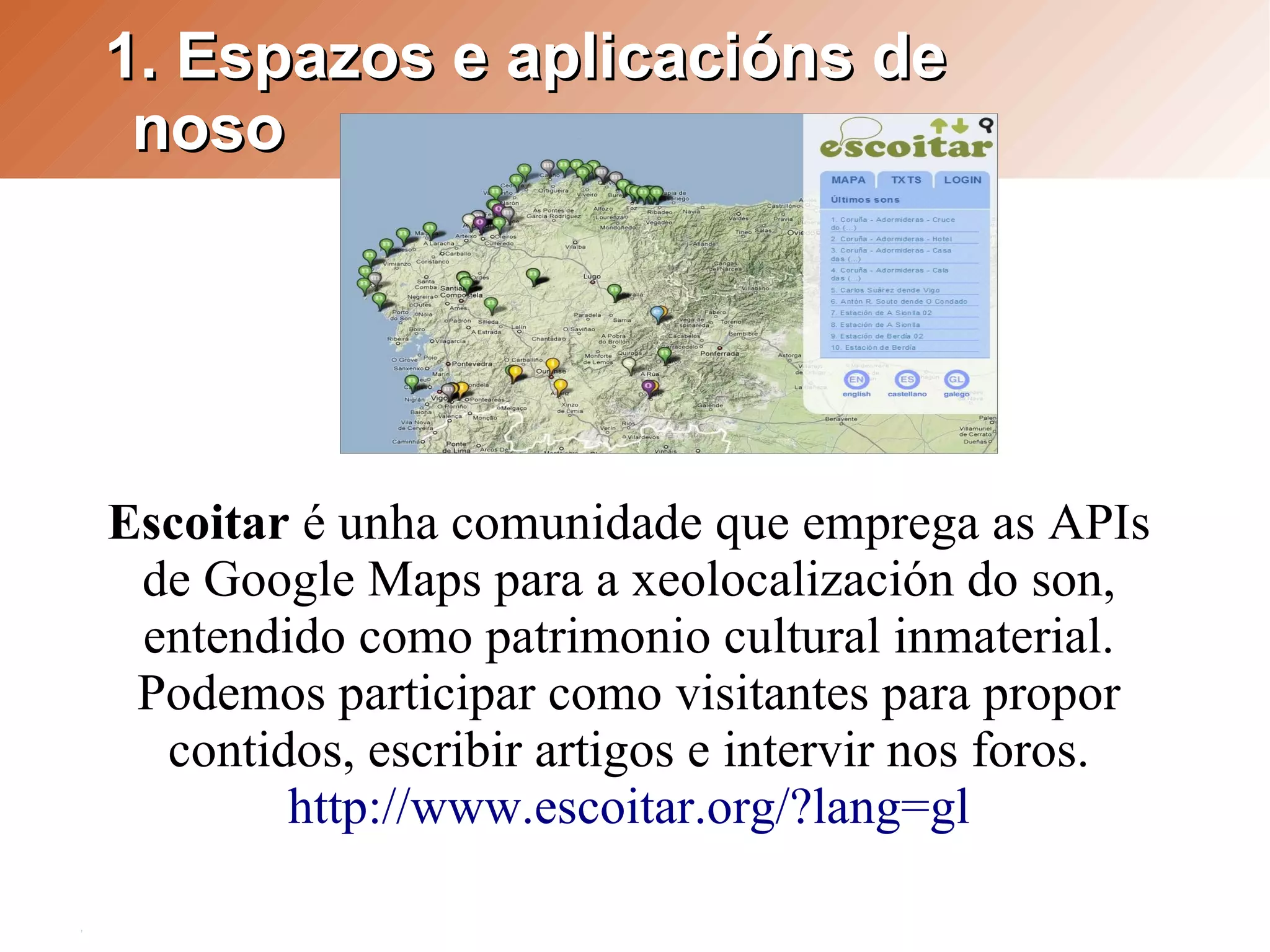 1. Espazos e aplicacións de
 noso




Escoitar é unha comunidade que emprega as APIs
 de Google Maps para a xeolocalización do son,
 entendido como patrimonio cultural inmaterial.
 Podemos participar como visitantes para propor
  contidos, escribir artigos e intervir nos foros.
        http://www.escoitar.org/?lang=gl
 