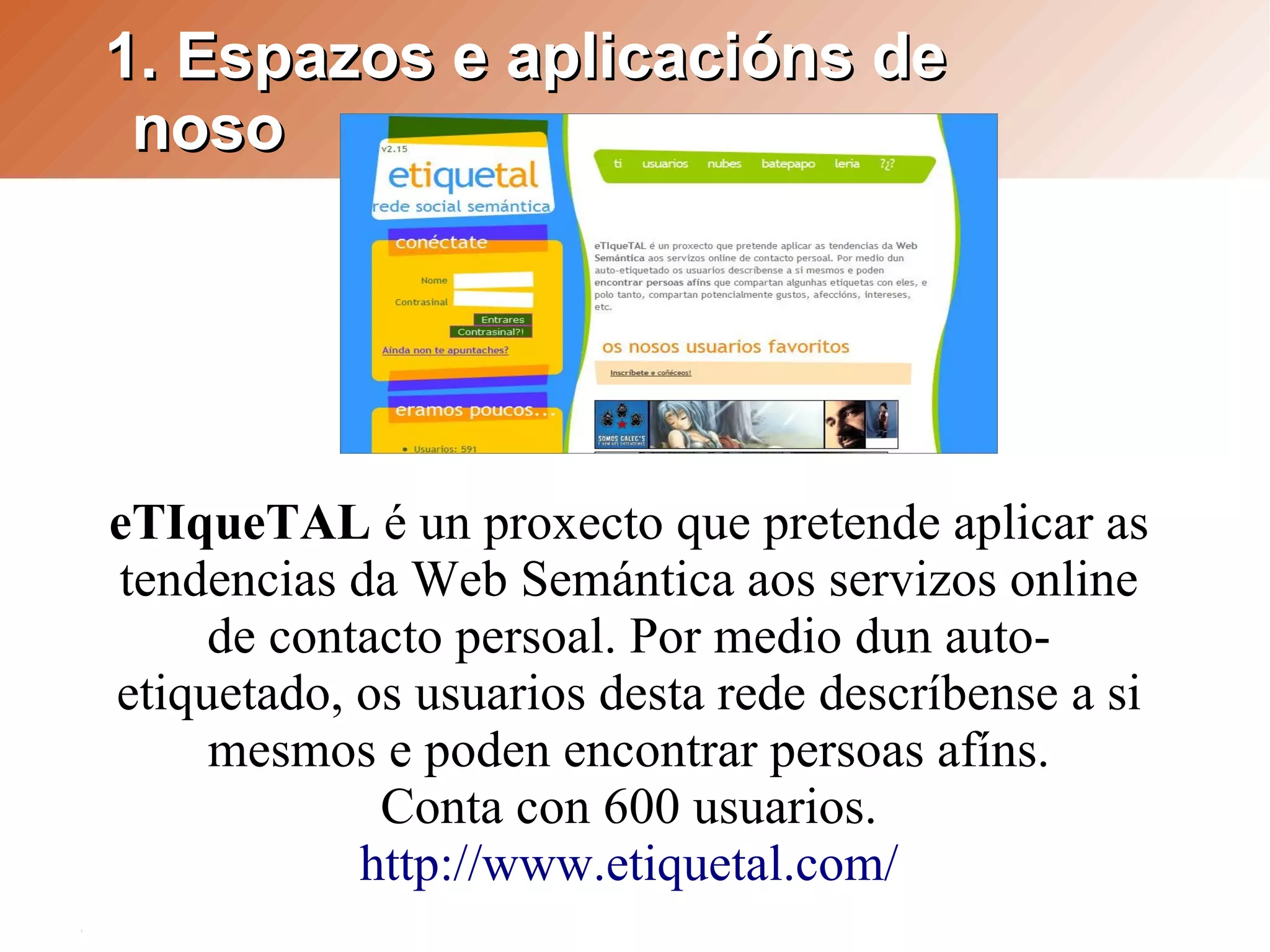 1. Espazos e aplicacións de
 noso




eTIqueTAL é un proxecto que pretende aplicar as
tendencias da Web Semántica aos servizos online
     de contacto persoal. Por medio dun auto-
etiquetado, os usuarios desta rede descríbense a si
     mesmos e poden encontrar persoas afíns.
             Conta con 600 usuarios.
            http://www.etiquetal.com/
 