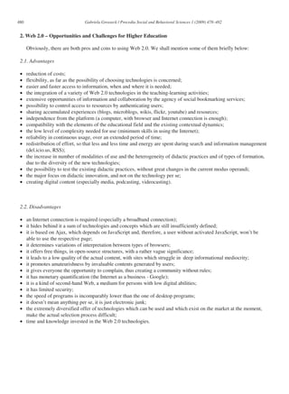 480                              Gabriela Grosseck / Procedia Social and Behavioral Sciences 1 (2009) 478–482


 2. Web 2.0 – Opportunities and Challenges for Higher Education

      Obviously, there are both pros and cons to using Web 2.0. We shall mention some of them briefly below:

 2.1. Advantages

 •    reduction of costs;
 •    flexibility, as far as the possibility of choosing technologies is concerned;
 •    easier and faster access to information, when and where it is needed;
 •    the integration of a variety of Web 2.0 technologies in the teaching-learning activities;
 •    extensive opportunities of information and collaboration by the agency of social bookmarking services;
 •    possibility to control access to resources by authenticating users;
 •    sharing accumulated experiences (blogs, microblogs, wikis, flickr, youtube) and resources;
 •    independence from the platform (a computer, with browser and Internet connection is enough);
 •    compatibility with the elements of the educational field and the existing contextual dynamics;
 •    the low level of complexity needed for use (minimum skills in using the Internet);
 •    reliability in continuous usage, over an extended period of time;
 •    redistribution of effort, so that less and less time and energy are spent during search and information management
      (del.icio.us, RSS);
 •    the increase in number of modalities of use and the heterogeneity of didactic practices and of types of formation,
      due to the diversity of the new technologies;
 •    the possibility to test the existing didactic practices, without great changes in the current modus operandi;
 •    the major focus on didactic innovation, and not on the technology per se;
 •    creating digital content (especially media, podcasting, videocasting).



 2.2. Disadvantages

 • an Internet connection is required (especially a broadband connection);
 • it hides behind it a sum of technologies and concepts which are still insufficiently defined;
 • it is based on Ajax, which depends on JavaScript and, therefore, a user without activated JavaScript, won’t be
   able to use the respective page;
 • it determines variations of interpretation between types of browsers;
 • it offers free things, in open-source structures, with a rather vague significance;
 • it leads to a low quality of the actual content, with sites which struggle in deep informational mediocrity;
 • it promotes amateurishness by invaluable contents generated by users;
 • it gives everyone the opportunity to complain, thus creating a community without rules;
 • it has monetary quantification (the Internet as a business - Google);
 • it is a kind of second-hand Web, a medium for persons with low digital abilities;
 • it has limited security;
 • the speed of programs is incomparably lower than the one of desktop programs;
 • it doesn’t mean anything per se, it is just electronic junk;
 • the extremely diversified offer of technologies which can be used and which exist on the market at the moment,
   make the actual selection process difficult;
 • time and knowledge invested in the Web 2.0 technologies.
 