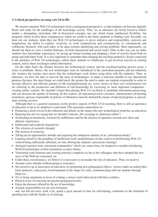 Gabriela Grosseck / Procedia Social and Behavioral Sciences 1 (2009) 478–482              481


3. Critical perspectives on using web 2.0 in HE

   We need to interpret Web 2.0 technologies from a pedagogical perspective, so that students can become digitally
fluent and ready for the challenges of the knowledge society. Thus, we as educators are firstly forced to follow
neither a demanding curriculum, full of theoretical concepts, nor one which claims intellectual flexibility, but
programs which involve those competencies which are useful to the future graduate in finding a job. Secondly, we
must ask our students, when they use Web 2.0 technologies, to prove initiative and responsibility, curiosity and
imagination, the ability to explore, creativity, to work cooperatively and constructively, to communicate and
collaborate distinctly with each other, to be open towards identifying and solving problems. Most importantly, we
should ask them to carry a fruitful dialogue, on both educational and social issues. Only in this way can we make
students face knowledge experiences, by giving up frontal teaching and adopting a form of activity based both on
group and individual work. It is also important to remember that changing the teaching method is closely connected
to the attributes of Web 2.0 technologies, which allow students to collaborate, to get involved actively in creating
content, and to share (exchange) online information.
   On the other hand, the alliance between the technological context and the teaching-learning process poses a
series of problems. Hence, the new technologies must be introduced in the curriculum properly and not randomly
(for instance the teacher must prove that the technologies work before using them with the students). Then, as
educators, we have the duty to uncover the mass of technologies, to make a selection suitable to our educational
purposes because, the more things we could teach, the greater the need to make our students responsible in order to
become effective and efficient partners in the teaching/learning act, active factors of their own (in)formation (we
are referring to the production and diffusion of info-knowledge by exercising its most important competence -
creating online content). We shouldn’t forget that abusing Web 2.0 can block or annihilate information processing,
and can decrease the quality of learning. In this context, all educational actors (teachers, administrators of learning
institutions, persons responsible of policies or librarians) must be initiated by means of special programs or special-
topic training sessions.
   Although there is a general consensus on the positive aspects of Web 2.0 in teaching, there is still an ignorance
of educators as far as its adoption is concerned. This ignorance materializes in:
• Producing a short circuit in the reflection and debate on the impact this new technological trend has on education;
• Rejecting the new by saying that we shouldn’t tolerate „the vassalage to American culture”;
• Technological immaturity, wrecked by indifference and by the absence of openness towards new ideas and
   didactic experiences;
• Intellectual and academic dogmatism;
• The sclerosis of scientific thought;
• The erosion of creativity;
• Taking up an opportunistic attitude and acquiring the ambiguous identity of an „information dandy”;
• Limiting oneself to the periphery of intellectual work methodologies (in the context of proliferating Web 2.0
   without being sufficiently informed, we risk offering the students a precarious training);
• Annoyed reactions from „basement communities” which can, many times, be tempted to consider introducing
   Web2.0 technologies in their institutions as mere whims;
• Tensioning work relations and creating notoriety complexes as far as the colleagues who have adopted the new
   wave of the Web are concerned, etc.
• Under these circumstances, we believe it is necessary to reconsider the role of educators. Thus, we need to:
• Assume a new attitude (without going to extremes);
• Set ourselves up as innovators in education, by promoting new pedagogical objects: courses under an audio/video
   form (podcasts, videocasts), books/manuals in the shape of a wiki, communicating with our students through
   blogs etc.;
• Try to bring arguments in favor of a taking a correct stand when faced with these realities;
• Plead in favor of renewing our psycho-pedagogical tools;
• Enjoy the pleasure offered by the act of knowledge;
• Assume responsibility for our own formation
   and, last but not least, work a lot, spend a great amount of time for self-training, sometimes to the detriment of
spending time with the family or of relaxing.
 