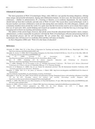 482                                   Gabriela Grosseck / Procedia Social and Behavioral Sciences 1 (2009) 478–482


 4.Instead of conclusions

    The latest generation of Web 2.0 technologies (blogs, wikis, RSS etc.) are quickly becoming ubiquitous, offering
 many unique and powerful information, sharing and collaboration features. In most cases, the innovations are led by
 enthusiasts – whether in administration, IT, e-learning or libraries, or in academic departments. So why teachers
 should look up from their textbooks and take note of Web 2.0 tools? The reason these social technologies work is
 because teachers can foster collaborative work not only among their own students, but with colleagues, students, and
 community members from around the world. It is quite clear that the Universities need to act to ensure that it makes
 best use of such tools. Still, careful thinking and research are needed in order to find the best way to leverage these
 emerging tools to boost our teaching and learning activity.
    The authors of this article hopes, however, that all the actors from the educational field (teachers, tutors, trainers,
 administrators, or those responsible for policies) will find the Web 2.0 technologies efficient and promising both for
 the educational process and for self development. We are certain that, once engaged in using the Web 2.0
 technologies they will discover it is worth the effort and they will enjoy its benefits.
    As Steve Hargadon (2008) said: “Web 2.0 is the future of education”.


 References

 Alexander, B. (2006). Web 2.0. A New Wave of Innovation for Teaching and learning. EDUCAUSE Review, March/April 2006, 33-44,
     http://www.educause.edu/ir/library/pdf/erm0621.pdf.
 Alexander, B., Levine, A. (2008). Web 2.0 Storytelling. Emergence of a New Genre. In EduCAUSE Review. Vol. 43 / no. 6. Nov./Dec. 2008. 40-
     56. http://net.educause.edu/ir/library/pdf/ERM0865.pdf
 Cobbs,         J.T.       (2008).        Learning         2.0       for     Associations.              [online        1      feb        2008]:
     http://blog.missiontolearn.com/files/Learning_20_for_Associations_eBook_v1.pdf
 Downes,      S.      (2005).   E-learning      2.0.    In     eLearn     magazine.    Education    and      Technology     in    Perspective.
     http://www.elearnmag.org/subpage.cfm?section=articles&article=29-1
 Dron, J. (2006). Pedagogy 2.0. In Proceedings of the 12th NETTIES International Conference - The Future of E: Advance Educational
     Technologies for a Future e-Europe, 6-9 September 2006, pp. 27-32, Timisoara, Romania
 Grosseck, G. & Holotescu, C. (2008). Can we use Twitter for educational activities? The 4th International Scientific Conference eLSE
     "eLearning and Software for Education", Bucharest.
 Hargadon, S. (2008). Web 2.0 is the future of education. 4 March 2008. http://www.stevehargadon.com/2008/03/web-20-is-future-of-
     education.html
 http://en.wikibooks.org/wiki/Web_2.0_and_Emerging_Learning_Technologies
 McLoughlin, C. & Lee, M. J. W. (2007). Social software and participatory learning: Pedagogical choices with technology affordances in the Web
     2.0     era.    In    ICT:    Providing     choices     for   learners  and    learning.    Proceedings     ascilite  Singapore 2007.
     http://www.ascilite.org.au/conferences/singapore07/procs/mcloughlin.pdf
 O’Reilly, T. (2008). Why Dell.com (was) More Enterprise 2.0 Than Dell IdeaStorm. 29 sept. 2008, http://radar.oreilly.com/2008/09/why-dell-
     dot-com-is-more-enterprise.html
 Siemens, G. (2008). A World without courses. 6 March 2008. http://www.elearnspace.org/media/worldwithoutcourses/player.html
 Zimmer, M. (2007). Critical perspective on Web 2.0. In First Monday, vol. 13/3 - 3 March 2008.
     http://www.uic.edu/htbin/cgiwrap/bin/ojs/index.php/fm/article/view/2137/1943
 