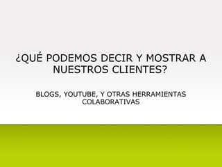 ¿QUÉ PODEMOS DECIR Y MOSTRAR A NUESTROS CLIENTES?   BLOGS, YOUTUBE, Y OTRAS HERRAMIENTAS COLABORATIVAS 