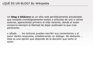 Documento: Versión: Fecha: / / Autor: ¿QUÉ ES UN BLOG? By Wikipedia Un  blog o bitácora  es un sitio web periódicamente actualizado que recopila cronológicamente textos o artículos de uno o varios autores, apareciendo primero el más reciente, donde el autor conserva siempre la libertad de dejar publicado lo que crea pertinente. y añade… … los lectores pueden escribir sus comentarios y el autor darles respuesta, estableciendo un diálogo. No obstante … ésta es una opción que depende de la decisión que tome el autor. 