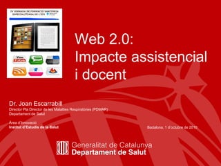 Web 2.0:
                                       Impacte assistencial
                                       i docent
Dr. Joan Escarrabill
Director Pla Director de les Malalties Respiratòries (PDMAR)
Departament de Salut

Àrea d’Innovació
Institut d’Estudis de la Salut                                 Badalona, 1 d’octubre de 2010




                                                                                           1
 