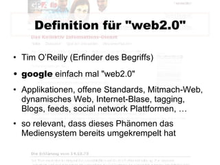 Definition für "web2.0" Tim O’Reilly (Erfinder des Begriffs) google  einfach mal "web2.0" Applikationen, offene Standards, Mitmach-Web, dynamisches Web, Internet-Blase, tagging, Blogs, feeds, social network Plattformen, … so relevant, dass dieses Phänomen das Mediensystem bereits umgekrempelt hat 