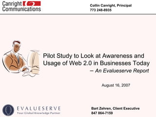 Collin Canright, Principal
                  773 248-8935




Pilot Study to Look at Awareness and
Usage of Web 2.0 in Businesses Today
                  – An Evalueserve Report

                         August 16, 2007




                  Bart Zehren, Client Executive
                  847 864-7159
 