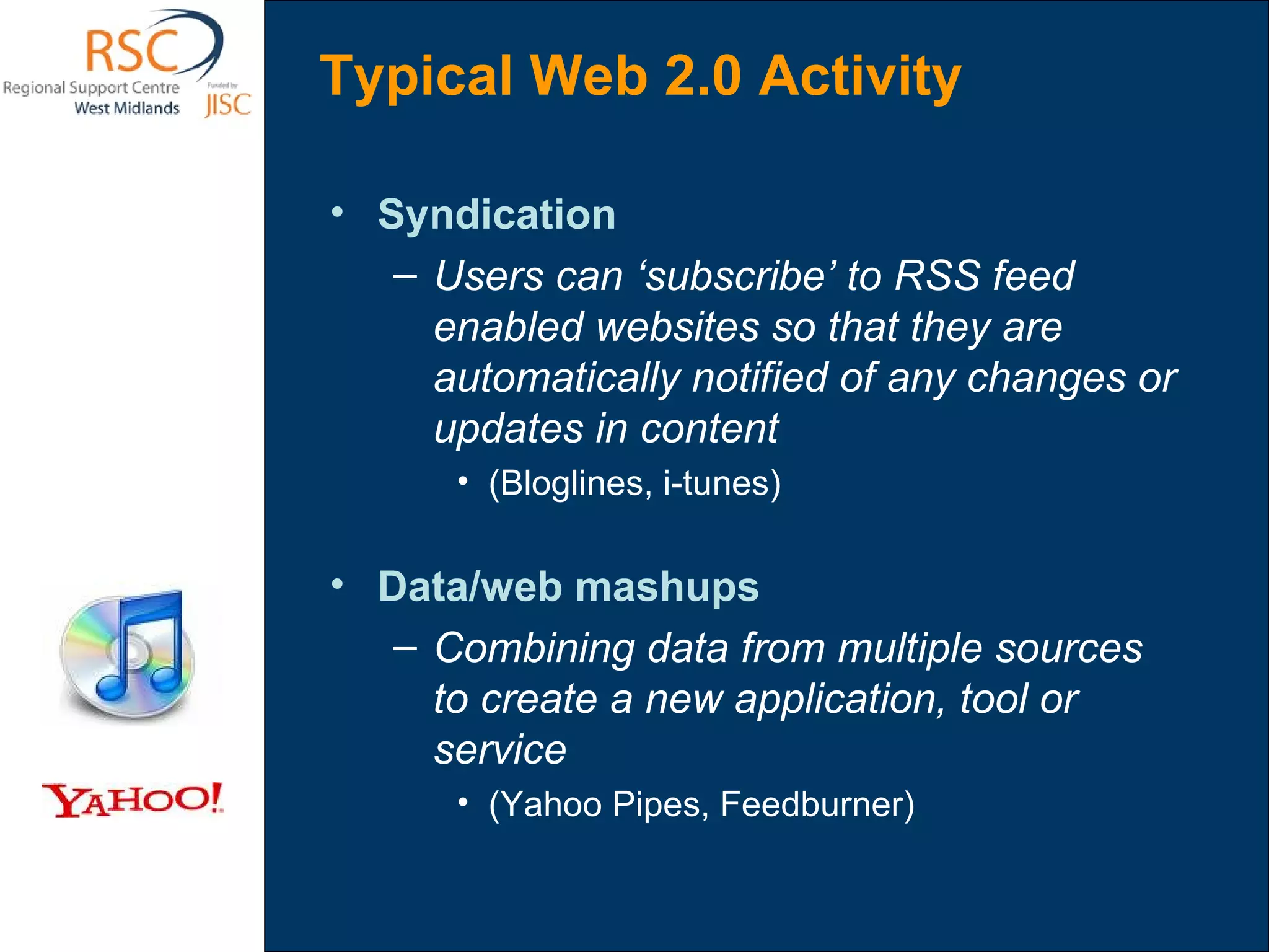 Syndication Users can ‘subscribe’ to RSS feed enabled websites so that they are automatically notified of any changes or updates in content  (Bloglines, i-tunes) Data/web mashups Combining data from multiple sources to create a new application, tool or service (Yahoo Pipes, Feedburner) Typical Web 2.0 Activity 