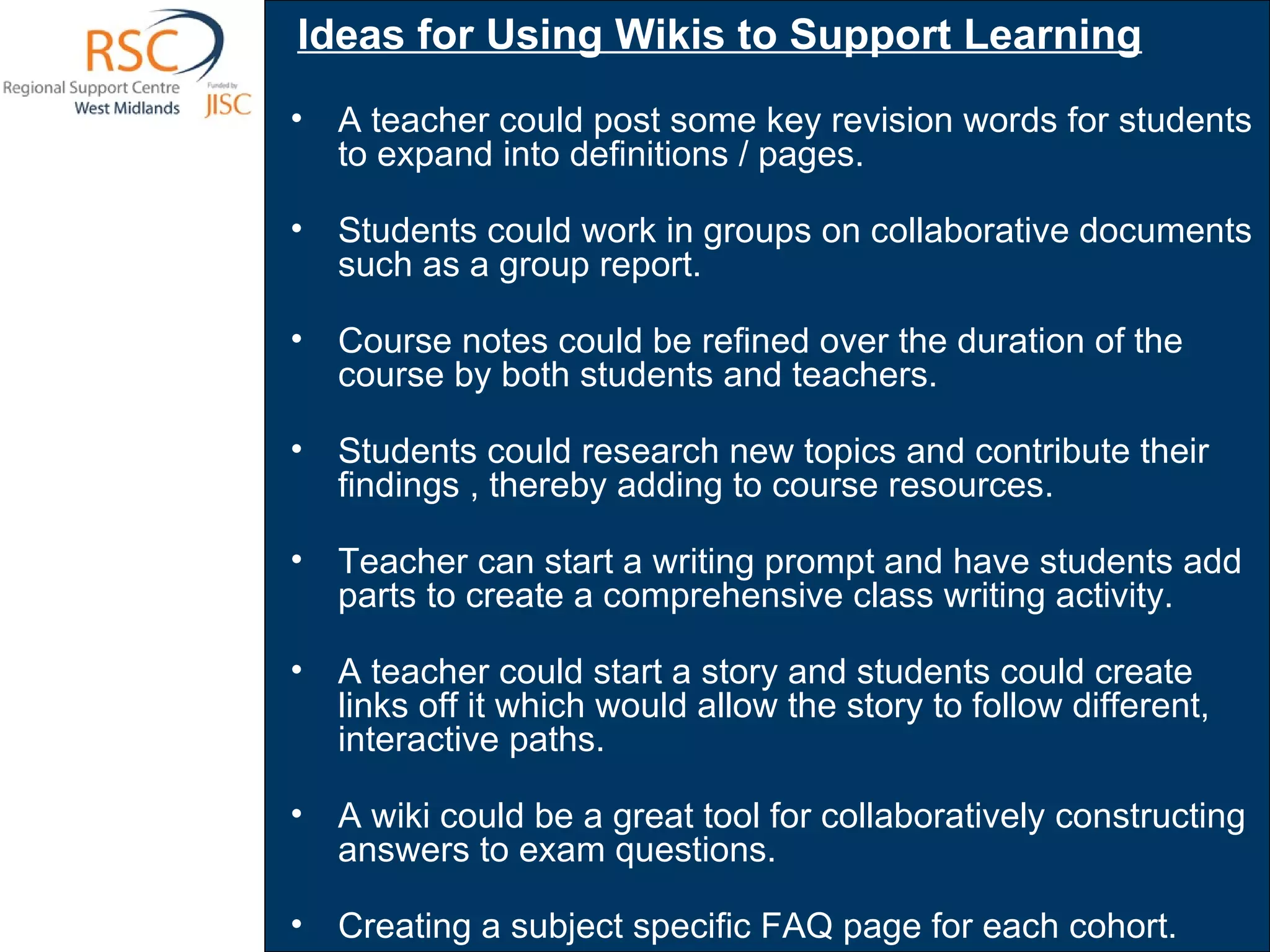Ideas for Using Wikis to Support Learning   A teacher could post some key revision words for students to expand into definitions / pages.   Students could work in groups on collaborative documents such as a group report.  Course notes could be refined over the duration of the course by both students and teachers.  Students could research new topics and contribute their findings , thereby adding to course resources. Teacher can start a writing prompt and have students add parts to create a comprehensive class writing activity.  A teacher could start a story and students could create links off it which would allow the story to follow different, interactive paths.  A wiki could be a great tool for collaboratively constructing answers to exam questions. Creating a subject specific FAQ page for each cohort.  