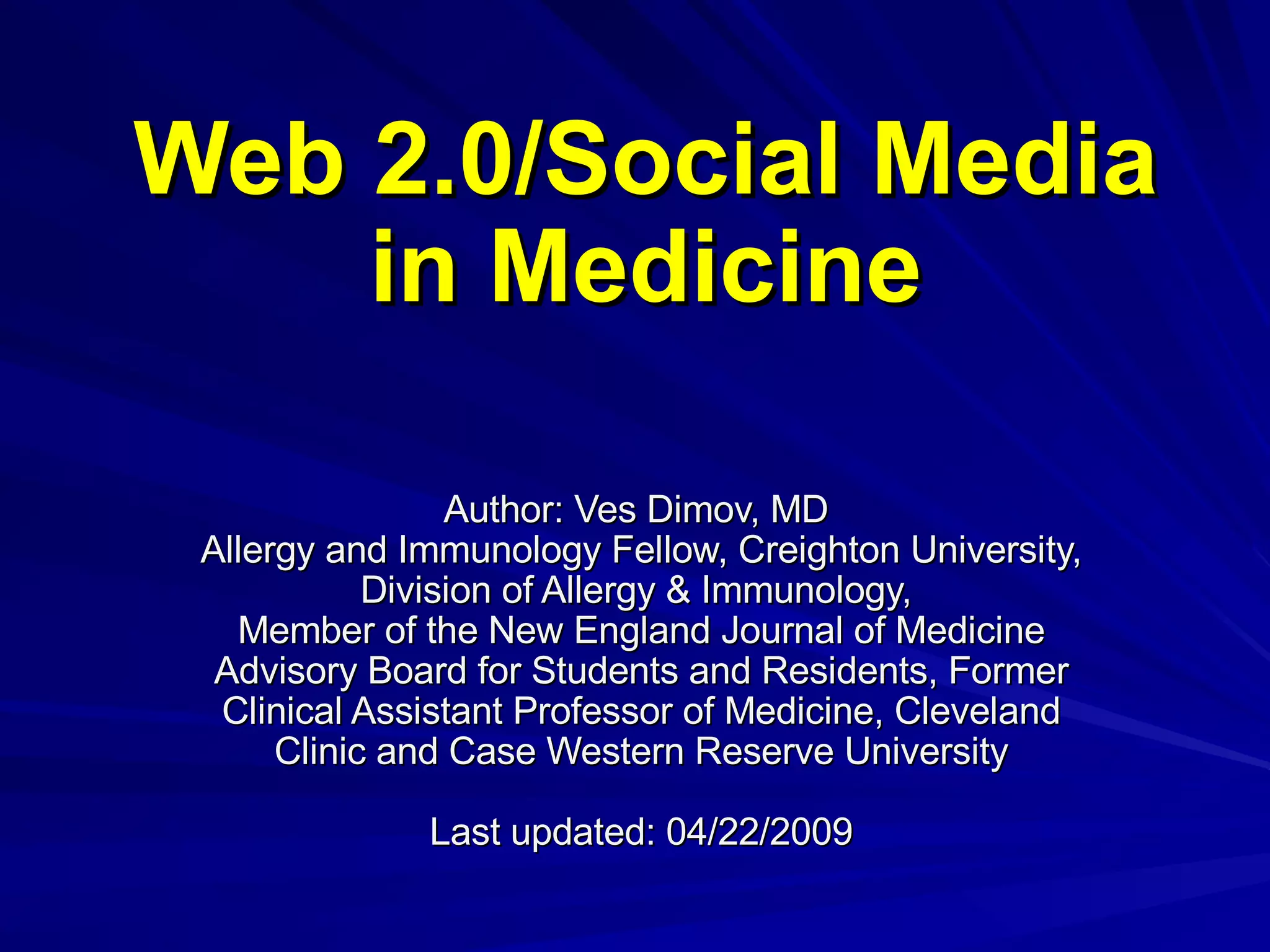Web 2.0/Social Media in Medicine Author: Ves Dimov, MD  Allergy and Immunology Fellow, Creighton University, Division of Allergy & Immunology,  Member of the New England Journal of Medicine Advisory Board for Students and Residents, Former Clinical Assistant Professor of Medicine, Cleveland Clinic and Case Western Reserve University Last updated: 04/22/2009 