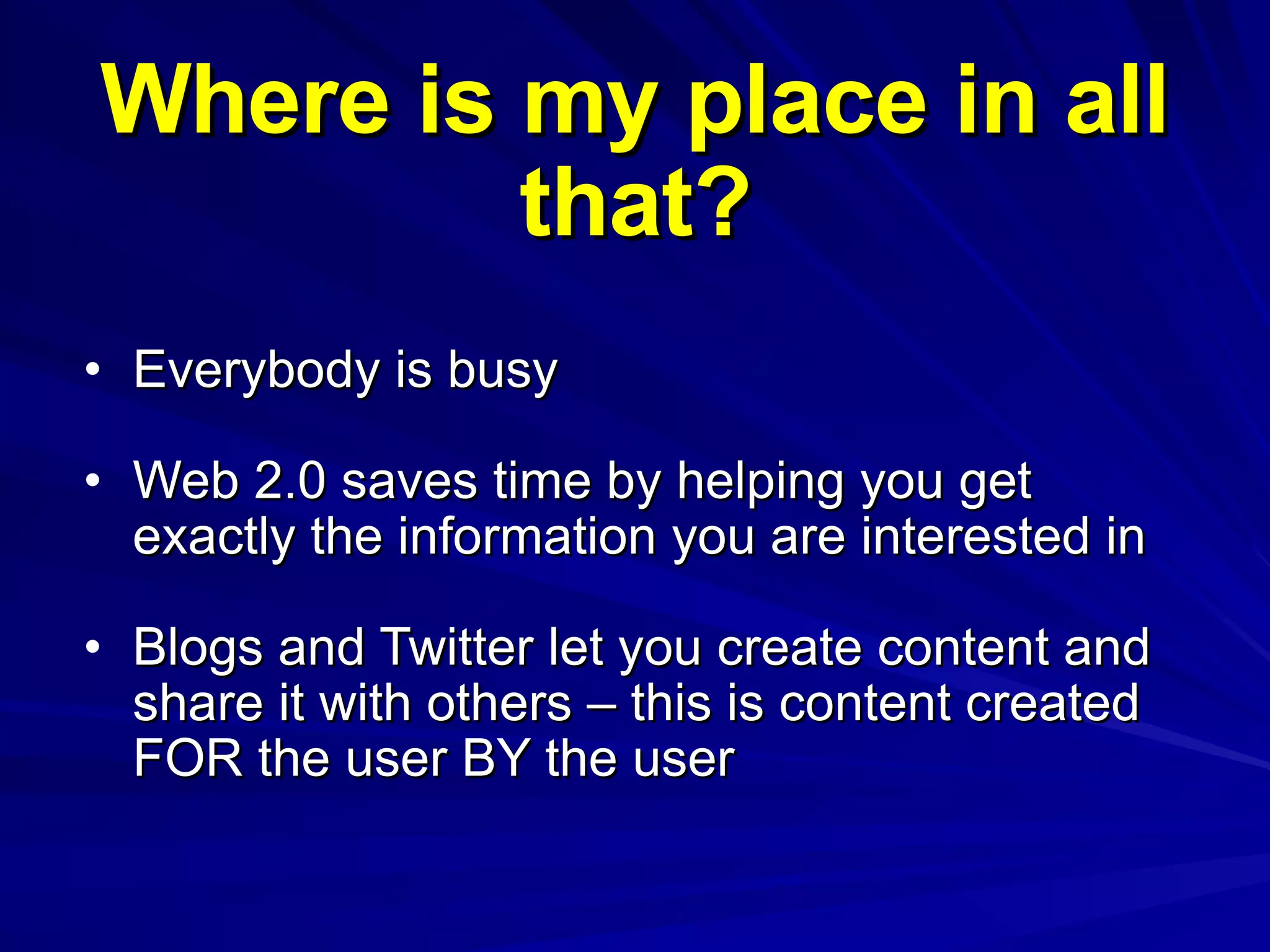 Where is my place in all that? Everybody is busy Web 2.0 saves time by helping you get exactly the information you are interested in Blogs and Twitter let you create content and share it with others – this is content created FOR the user BY the user 