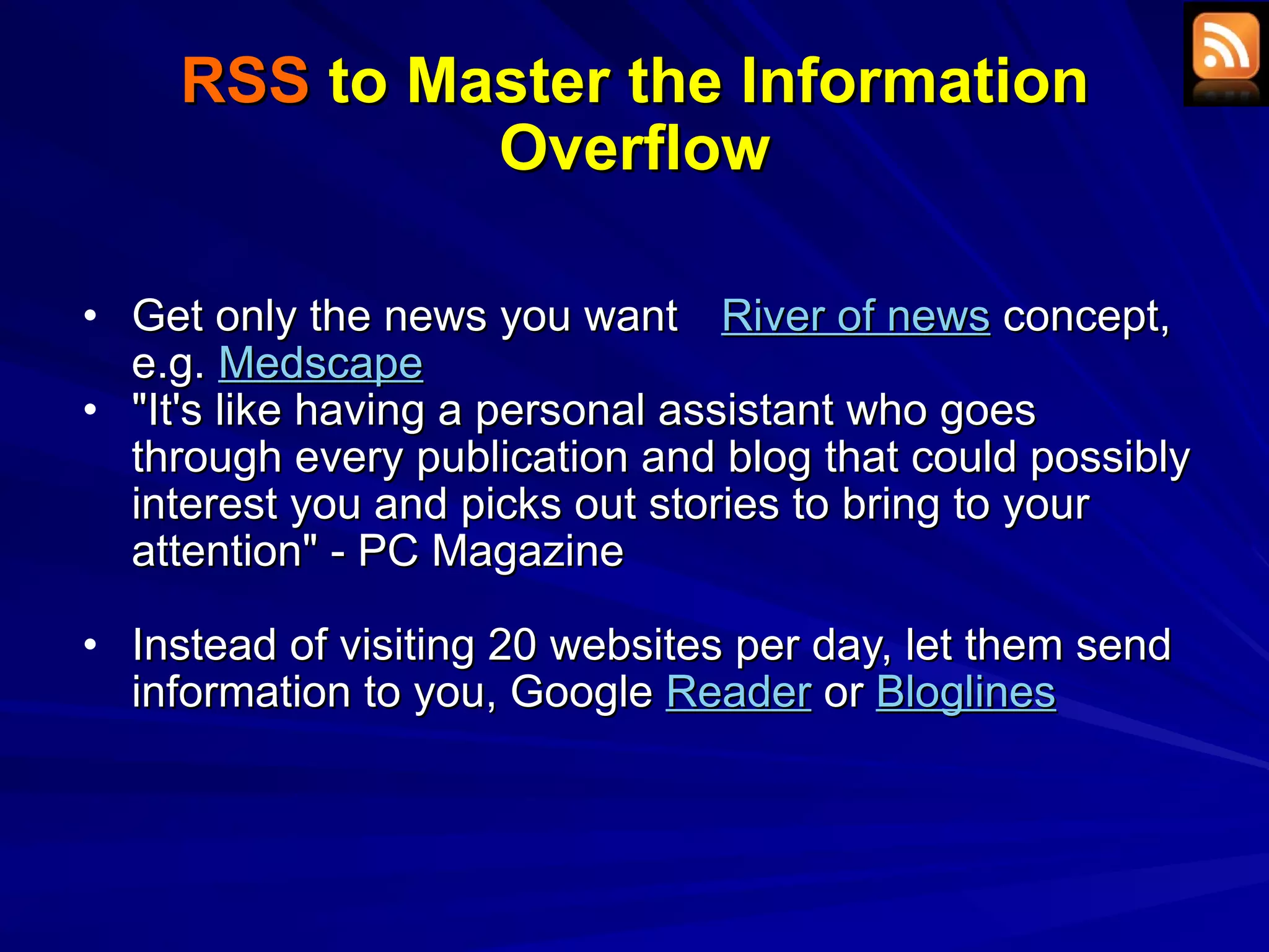 RSS  to Master the Information Overflow Get only the news you want  River of news  concept, e.g.  Medscape &quot;It's like having a personal assistant who goes through every publication and blog that could possibly interest you and picks out stories to bring to your attention&quot; - PC Magazine Instead of visiting 20 websites per day, let them send information to you, Google  Reader  or  Bloglines   