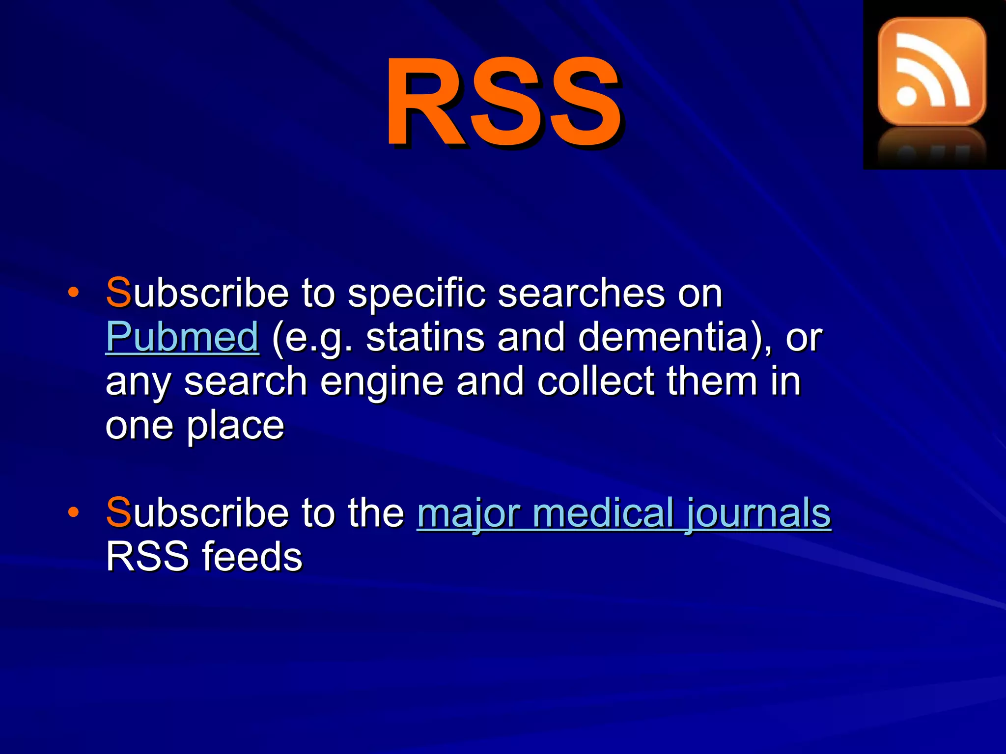 RSS S ubscribe to specific searches on  Pubmed  (e.g. statins and dementia), or any search engine and collect them in one place S ubscribe to the  major medical journals  RSS feeds 
