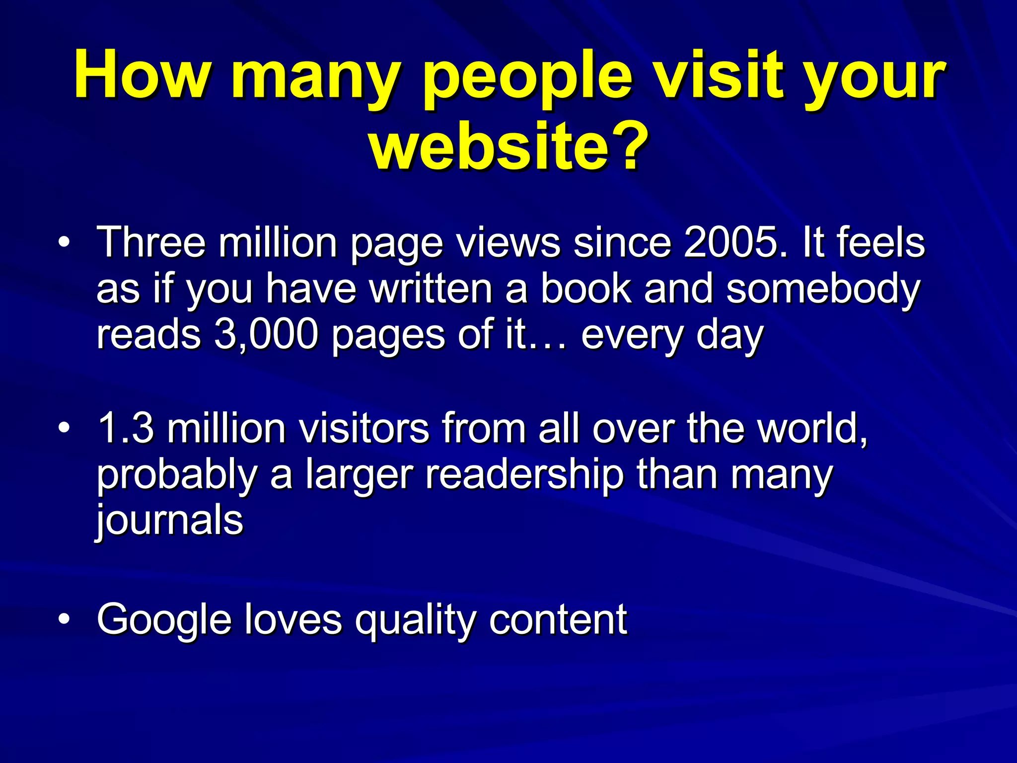How many people visit your website? Three million page views since 2005. It feels as if you have written a book and somebody reads 3,000 pages of it… every day 1.3 million visitors from all over the world, probably a larger readership than many journals Google loves quality content 