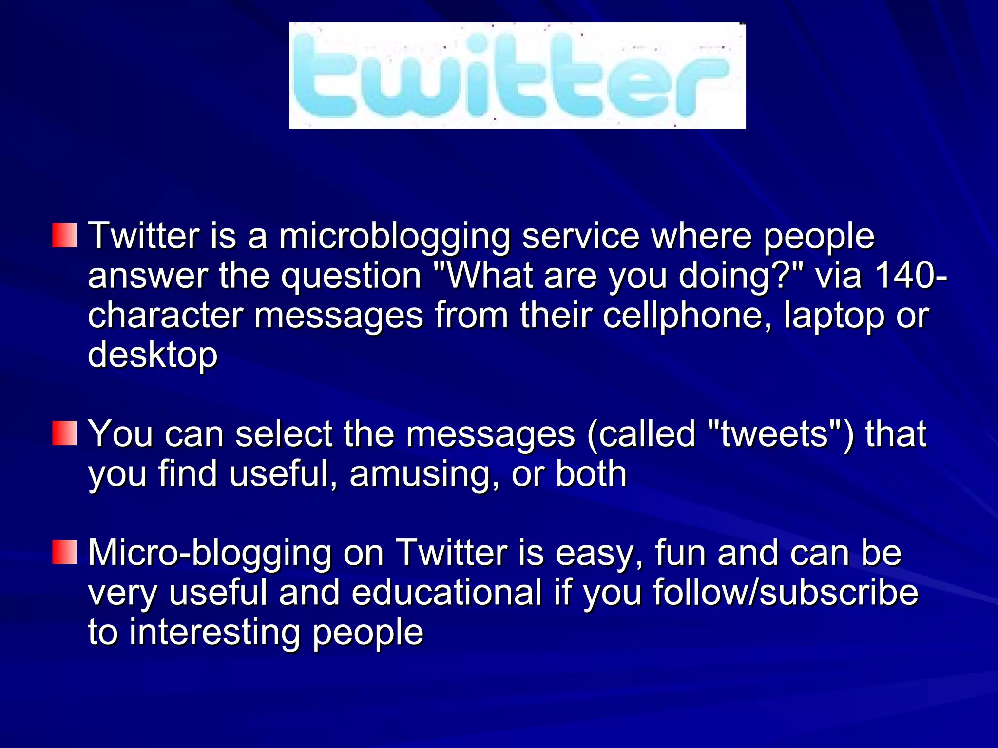 Twitter is a microblogging service where people answer the question &quot;What are you doing?&quot; via 140-character messages from their cellphone, laptop or desktop You can select the messages (called &quot;tweets&quot;) that you find useful, amusing, or both Micro-blogging on Twitter is easy, fun and can be very useful and educational if you follow/subscribe to interesting people 