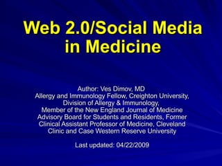 Web 2.0/Social Media in Medicine Author: Ves Dimov, MD  Allergy and Immunology Fellow, Creighton University, Division of Allergy & Immunology,  Member of the New England Journal of Medicine Advisory Board for Students and Residents, Former Clinical Assistant Professor of Medicine, Cleveland Clinic and Case Western Reserve University Last updated: 04/22/2009 