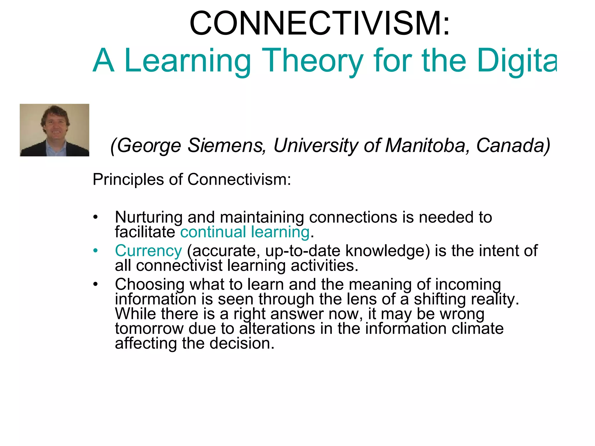 CONNECTIVISM:  A Learning Theory for the Digital Age     (George Siemens, University of Manitoba, Canada) Principles of Connectivism: Nurturing and maintaining connections  is needed to facilitate  continual learning .  Currency  (accurate, up-to-date knowledge) is the intent of all connectivist learning activities.  Choosing what to learn and the meaning of incoming information is seen through the lens of a shifting reality.  While there is a right answer now, it may be wrong tomorrow  due to alterations in the information climate affecting the decision.  