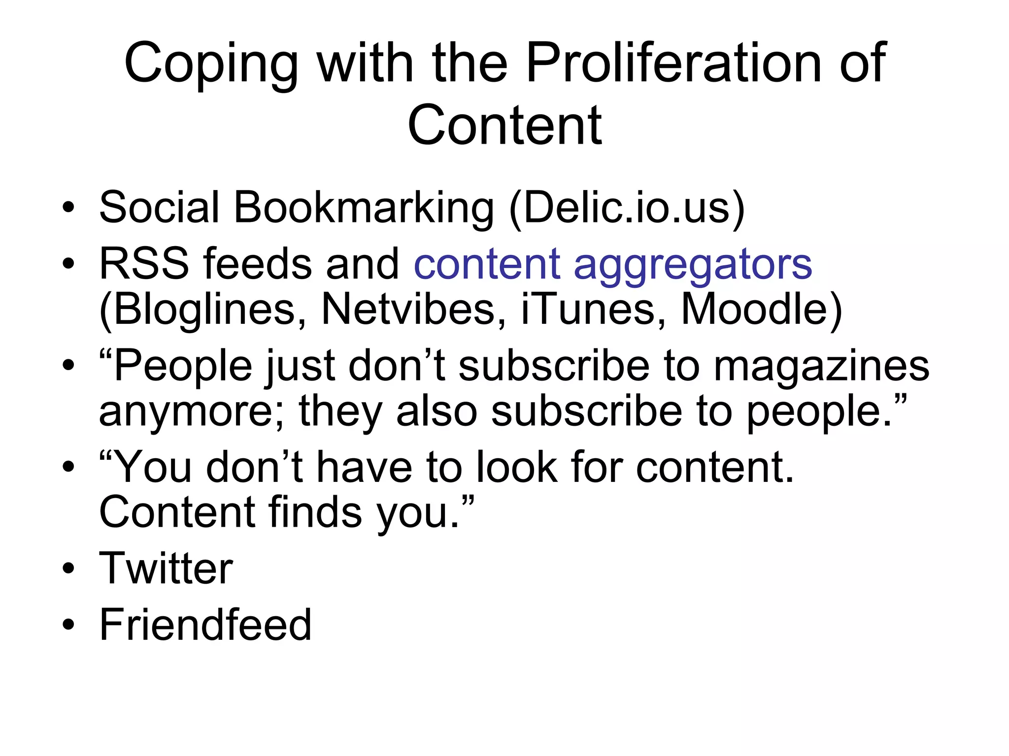 Coping with the Proliferation of Content Social Bookmarking (Delic.io.us) RSS feeds and  content aggregators  (Bloglines, Netvibes, iTunes, Moodle) “ People just don’t subscribe to magazines anymore; they also subscribe to people.” “ You don’t have to look for content. Content finds you.”  Twitter Friendfeed 