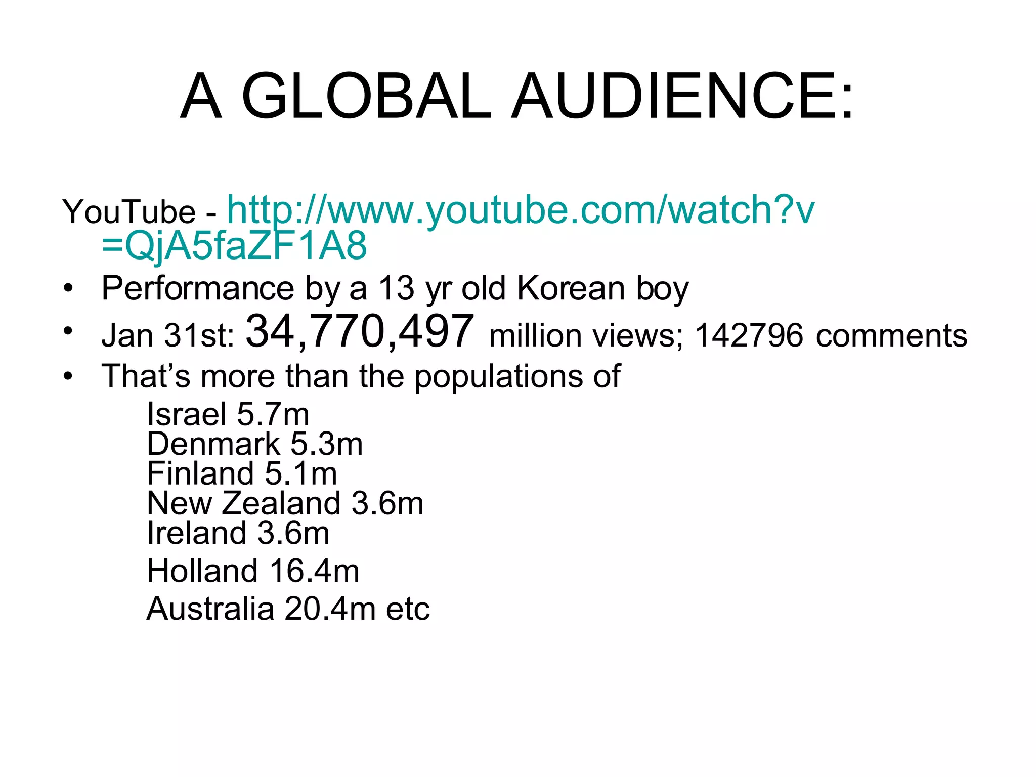 A GLOBAL AUDIENCE: YouTube -  http:// www.youtube.com/watch?v =QjA5faZF1A8 Performance by a 13 yr old Korean boy Jan 31st:  34,770,497  million views; 142796   comments That’s more than the populations of  Israel 5.7m Denmark 5.3m Finland 5.1m New Zealand 3.6m Ireland 3.6m Holland 16.4m Australia 20.4m etc 
