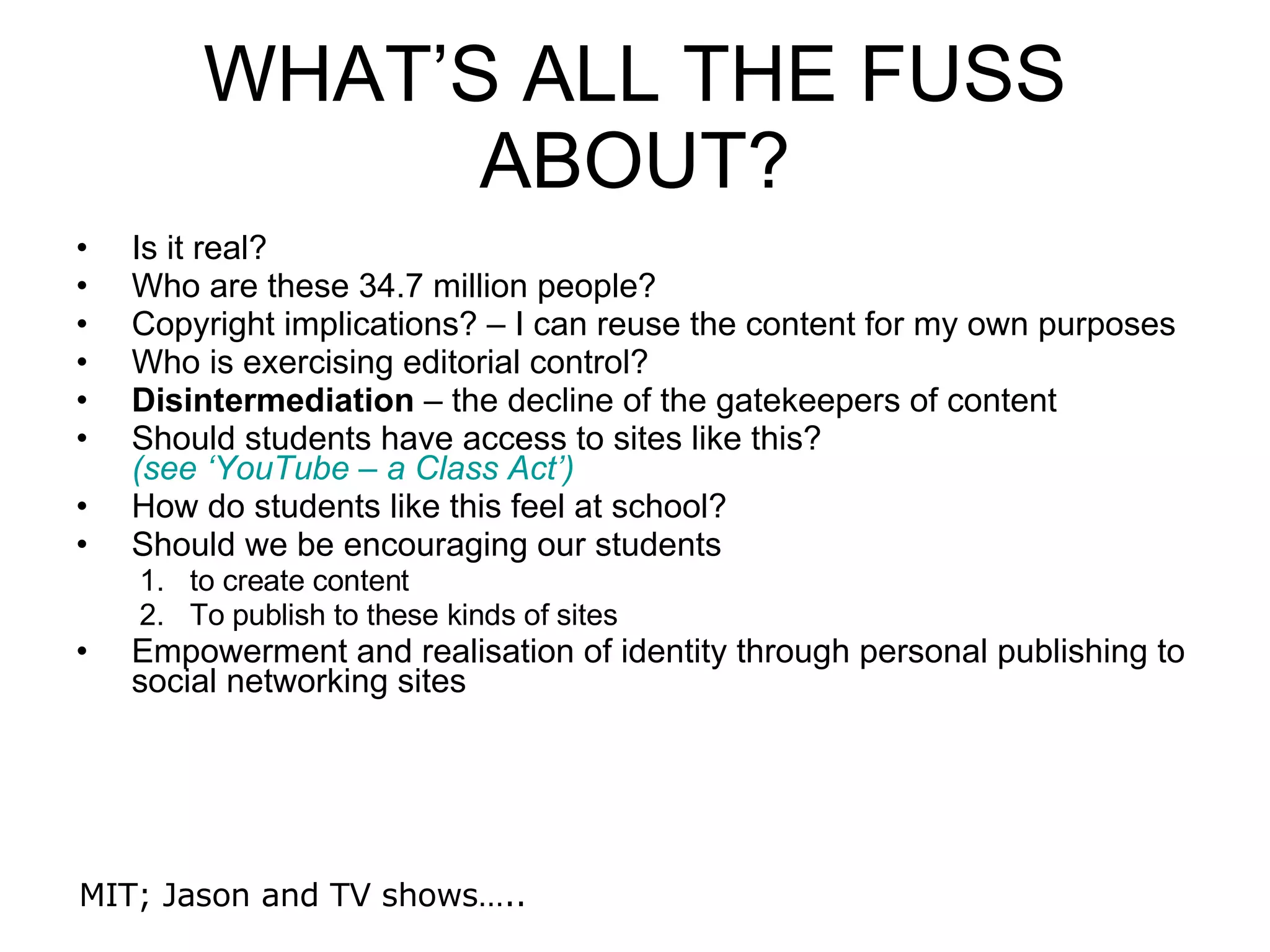 WHAT’S ALL THE FUSS ABOUT? Is it real? Who are these 34.7 million people? Copyright implications? – I can reuse the content for my own purposes Who is exercising editorial control? Disintermediation  – the decline of the gatekeepers of content Should students have access to sites like this?  (see ‘YouTube – a Class Act’) How do students like this feel at school? Should we be encouraging our students  to create content To publish to these kinds of sites Empowerment and realisation of identity through personal publishing to social networking sites MIT; Jason and TV shows….. 