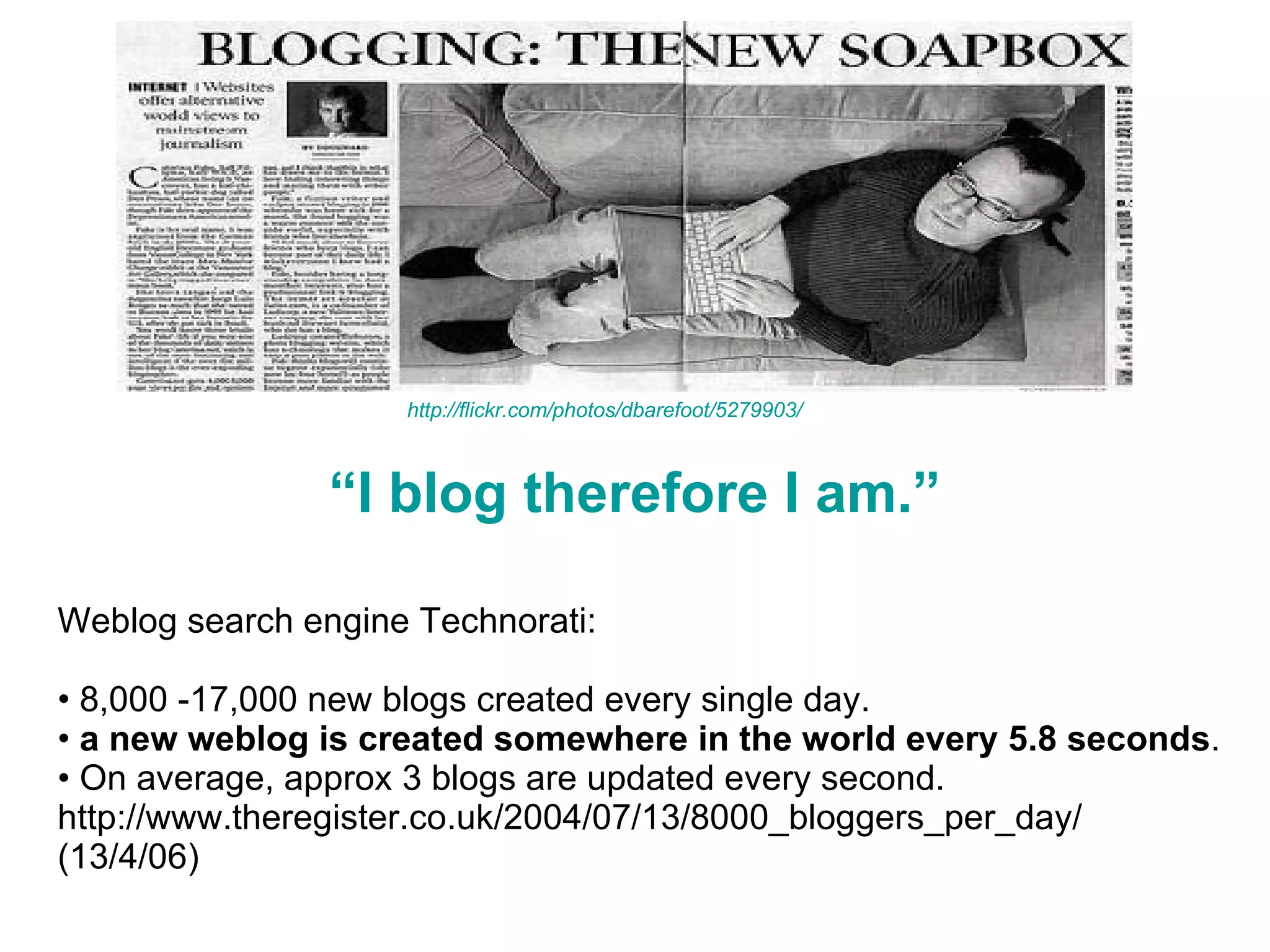 “ I blog therefore I am.” Weblog search engine Technorati:  8,000 -17,000 new blogs created every single day.  a new weblog is created somewhere in the world every 5.8 seconds .  On average, approx 3 blogs are updated every second. http://www.theregister.co.uk/2004/07/13/8000_bloggers_per_day/ (13/4/06) http://flickr.com/photos/dbarefoot/5279903/ 