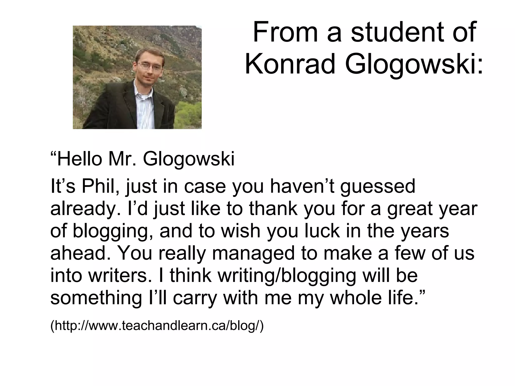 From a student of  Konrad Glogowski: “ Hello Mr. Glogowski It’s Phil, just in case you haven’t guessed already. I’d just like to thank you for a great year of blogging, and to wish you luck in the years ahead. You really managed to make a few of us into writers. I think writing/blogging will be something I’ll carry with me my whole life.” (http://www.teachandlearn.ca/blog/) 