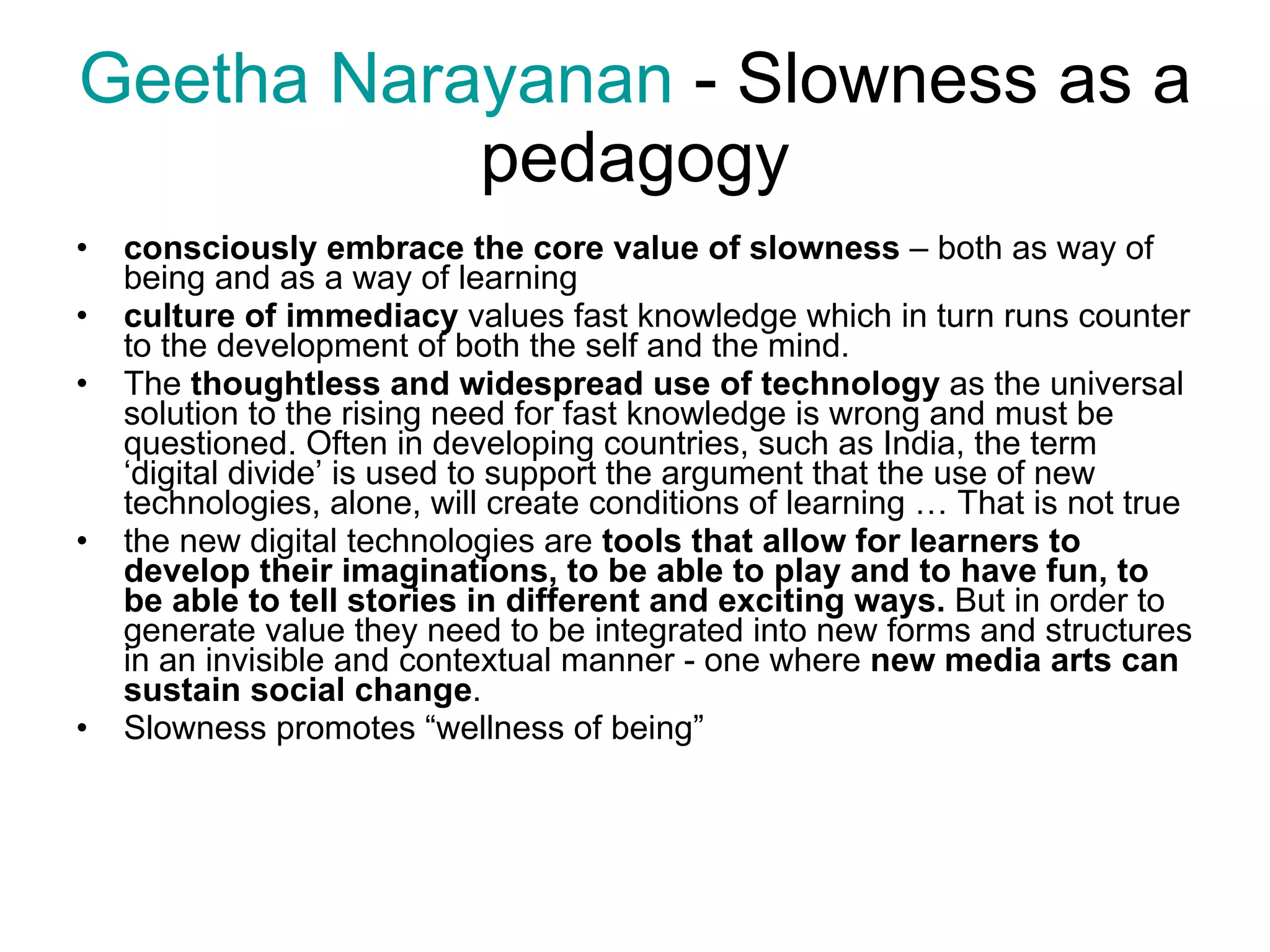 Geetha  Narayanan  -  Slowness as a pedagogy consciously embrace the core value of slowness  – both as way of being and as a way of learning culture of immediacy  values fast knowledge which in turn runs counter to the development of both the self and the mind. The  thoughtless and widespread use of technology  as the universal solution to the rising need for fast knowledge is wrong and must be questioned. Often in developing countries, such as India, the term ‘digital divide’ is used to support the argument that the use of new technologies, alone, will create conditions of learning … That is not true the new digital technologies are  tools that allow for learners to develop their imaginations, to be able to play and to have fun, to be able to tell stories in different and exciting ways.  But in order to generate value they need to be integrated into new forms and structures in an invisible and contextual manner - one where  new media arts can sustain social change . Slowness promotes “wellness of being” 