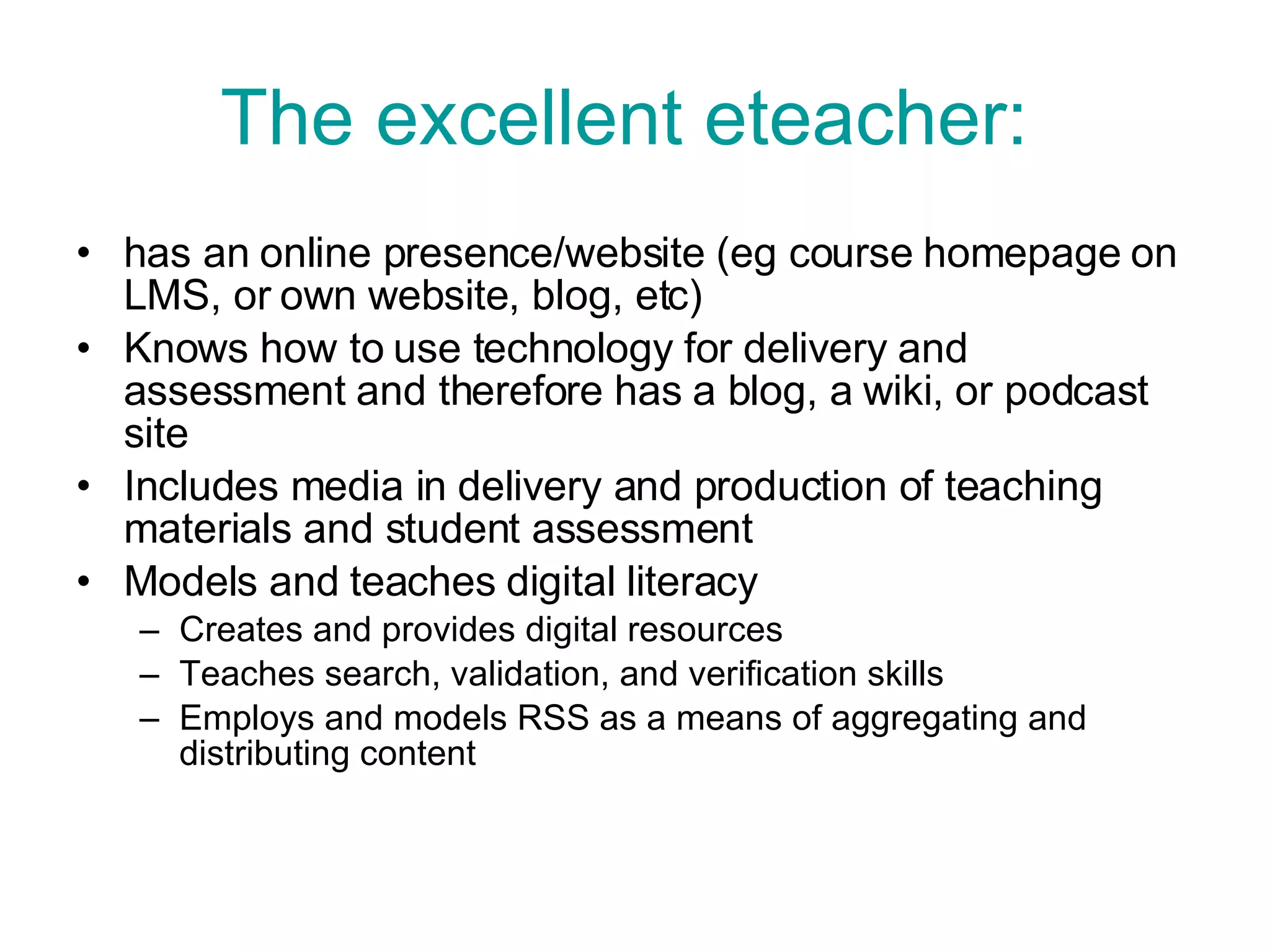 The excellent eteacher:   has an online presence/website (eg course homepage on LMS, or own website, blog, etc)  Knows how to use technology for delivery and assessment and therefore has a blog, a wiki, or podcast site Includes media in delivery and production of teaching materials and student assessment Models and teaches digital literacy  Creates and provides digital resources Teaches search, validation, and verification skills Employs and models RSS as a means of aggregating and distributing content  