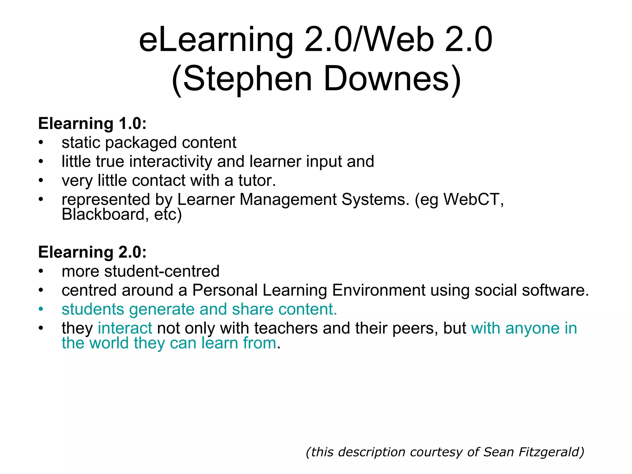 eLearning 2.0/Web 2.0 (Stephen Downes) Elearning 1.0: static packaged content  little true interactivity and learner input and  very little contact with a tutor. represented by Learner Management Systems. (eg WebCT, Blackboard, etc)  Elearning 2.0: more student-centred centred around a Personal Learning Environment using social software.  students generate and share content.   they  interact  not only with teachers and their peers, but  with anyone in the world they can learn from . (this description courtesy of Sean Fitzgerald) 