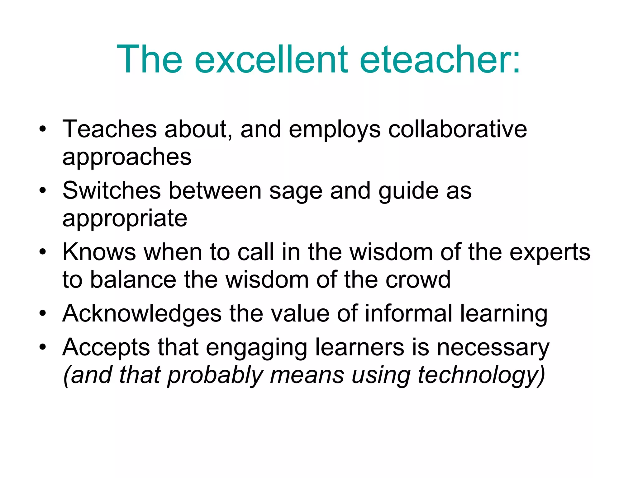 The excellent eteacher: Teaches about, and employs collaborative approaches Switches between sage and guide as appropriate  Knows when to call in the wisdom of the experts to balance the wisdom of the crowd Acknowledges the value of informal learning Accepts that engaging learners is necessary  (and that probably means using technology) 