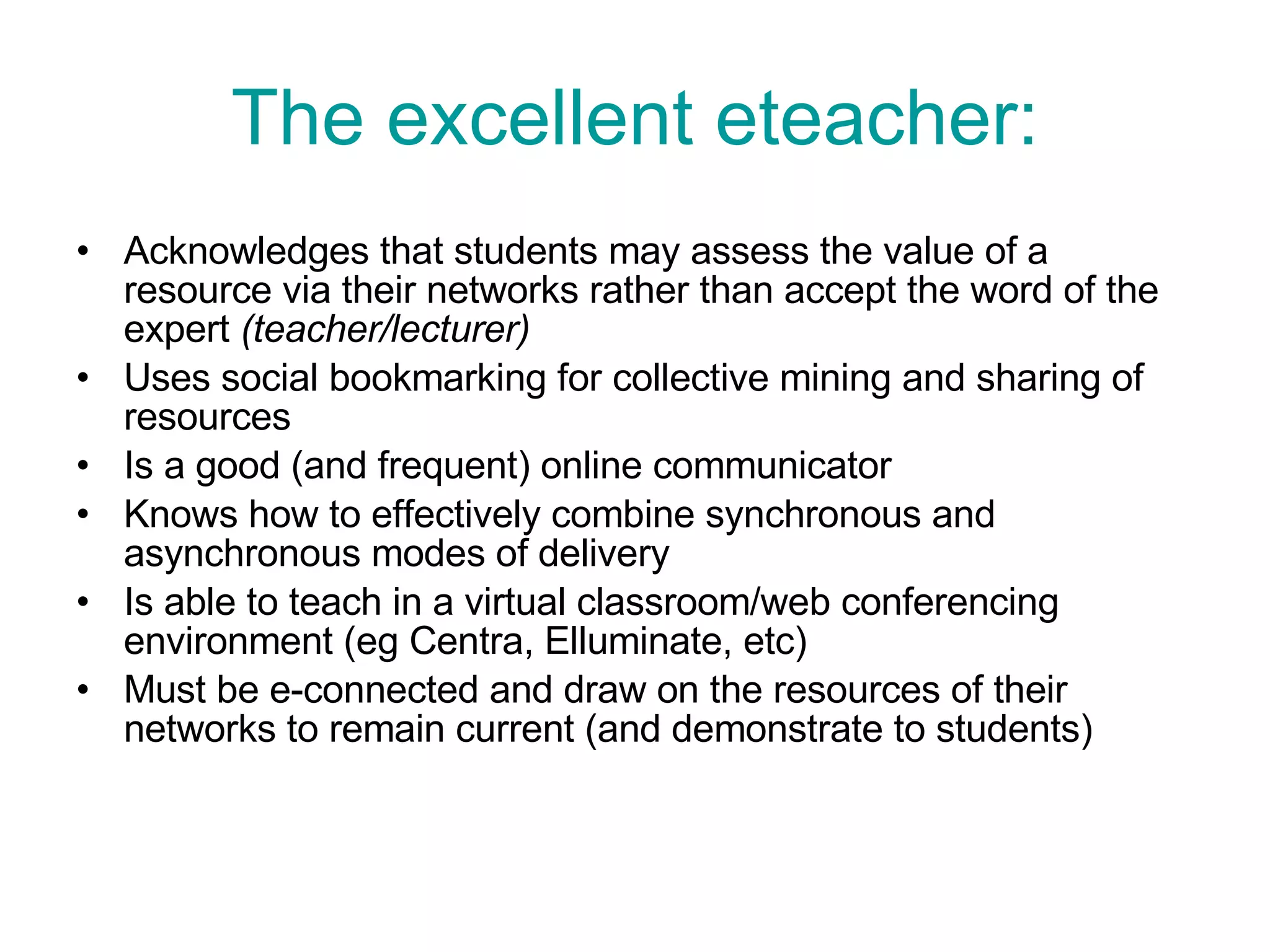 The excellent eteacher: Acknowledges that students may assess the value of a resource via their networks rather than accept the word of the expert  (teacher/lecturer) Uses social bookmarking for collective mining and sharing of resources Is a good (and frequent) online communicator Knows how to effectively combine synchronous and asynchronous modes of delivery Is able to teach in a virtual classroom/web conferencing environment (eg Centra, Elluminate, etc) Must be e-connected and draw on the resources of their networks to remain current (and demonstrate to students)  