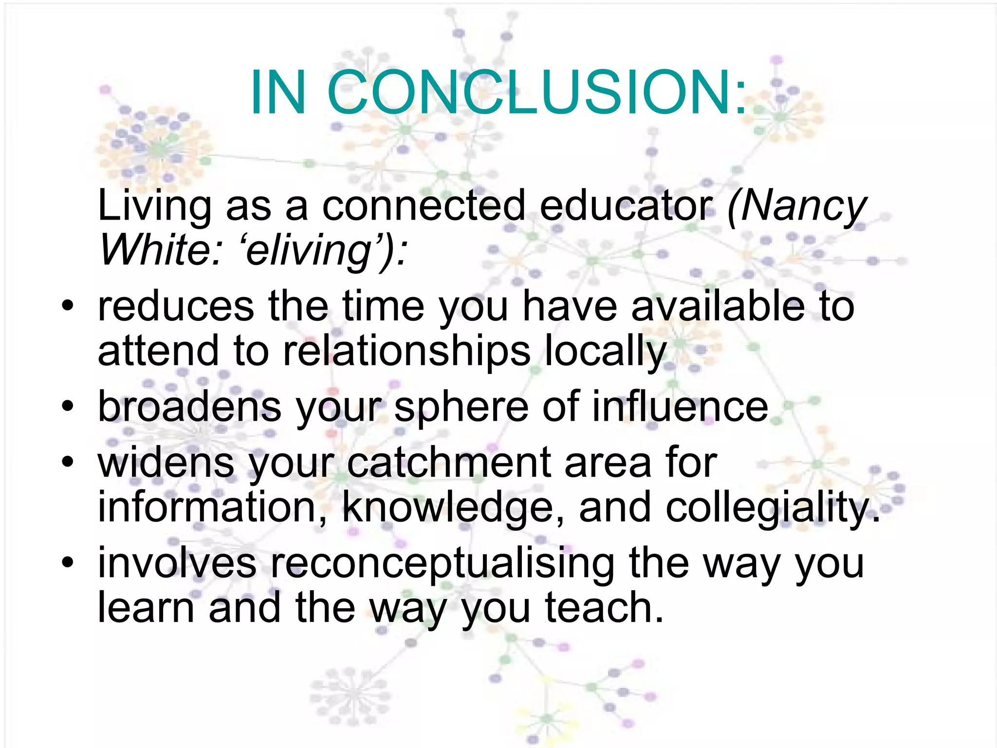 IN CONCLUSION: Living as a connected educator  (Nancy White: ‘eliving’):  reduces the time you have available to attend to relationships locally  broadens your sphere of influence  widens your catchment area for information, knowledge, and collegiality. involves reconceptualising the way you learn and the way you teach.  