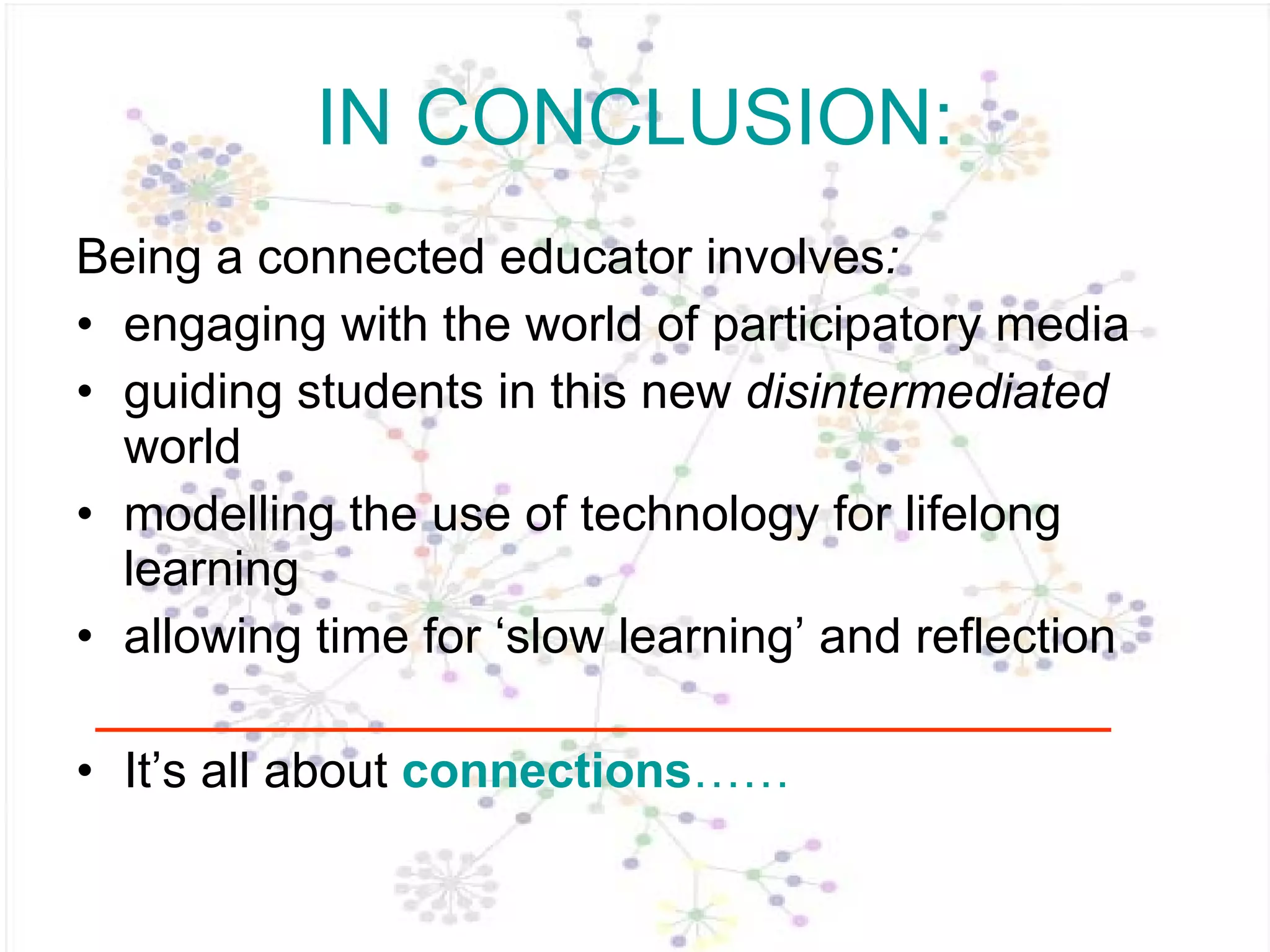 IN CONCLUSION: Being a connected educator   involves :  engaging with the world of participatory media guiding students in this new  disintermediated  world modelling the use of technology for lifelong learning allowing time for ‘slow learning’ and reflection It’s all about  connections …… 