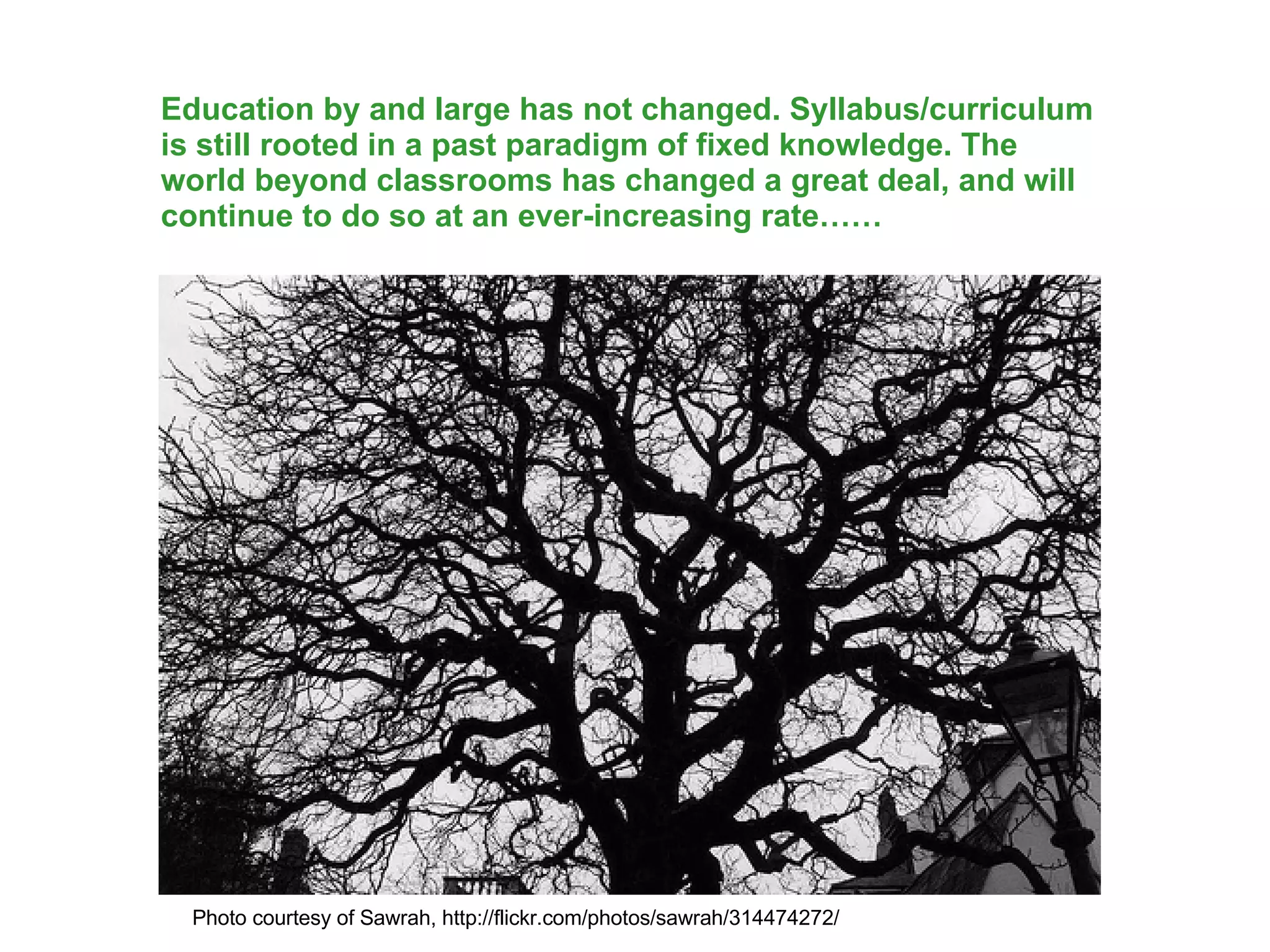 Education by and large has not changed. Syllabus/curriculum is still rooted in a past paradigm of fixed knowledge. The world beyond classrooms has changed a great deal, and will continue to do so at an ever-increasing rate…… Photo courtesy of Sawrah, http://flickr.com/photos/sawrah/314474272/ 