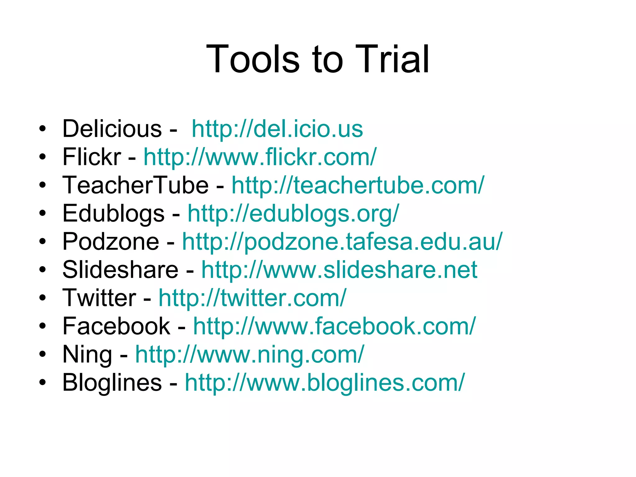 Tools to Trial Delicious -  http:// del.icio.us Flickr -  http:// www.flickr.com / TeacherTube -  http:// teachertube.com / Edublogs -  http:// edublogs.org / Podzone -  http:// podzone.tafesa.edu.au / Slideshare -  http:// www.slideshare.net Twitter -  http:// twitter.com / Facebook -  http:// www.facebook.com / Ning -  http:// www.ning.com / Bloglines -  http:// www.bloglines.com / 