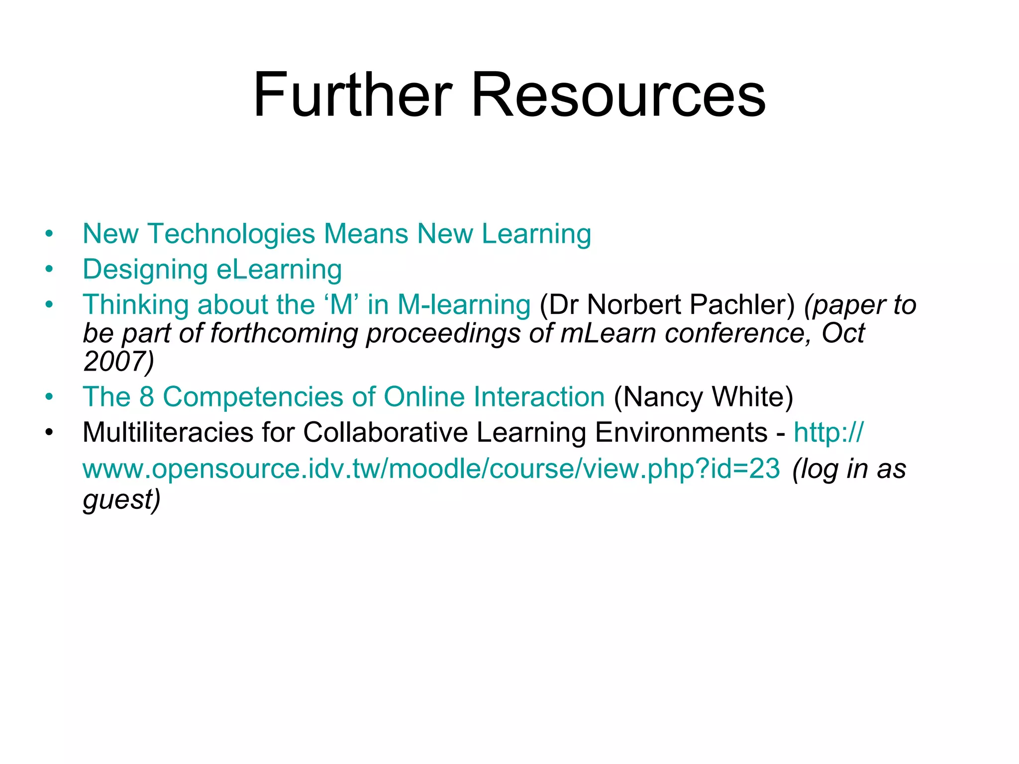 Further Resources New Technologies Means New Learning   Designing eLearning Thinking about the ‘M’ in M-learning  (Dr Norbert Pachler)  (paper to be part of forthcoming proceedings of mLearn conference, Oct 2007) The 8 Competencies of Online Interaction  (Nancy White) Multiliteracies for Collaborative Learning Environments -  http:// www.opensource.idv.tw/moodle/course/view.php?id =23   (log in as guest) 