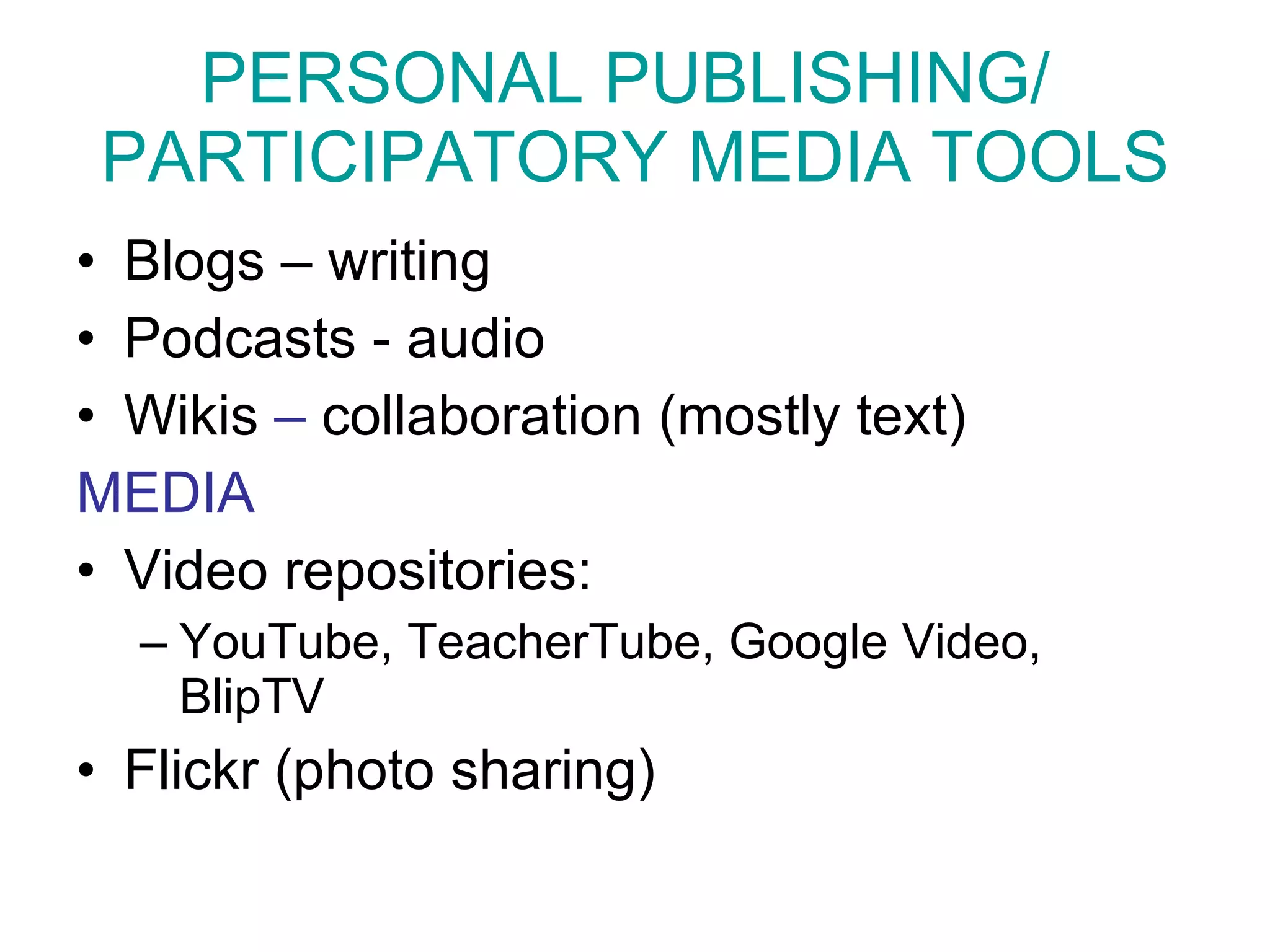 PERSONAL PUBLISHING/  PARTICIPATORY MEDIA TOOLS Blogs – writing Podcasts - audio Wikis  –  collaboration (mostly text) MEDIA Video repositories:  YouTube, TeacherTube, Google Video, BlipTV Flickr  (photo sharing) 