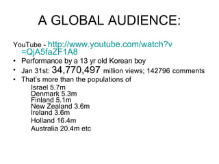 A GLOBAL AUDIENCE: YouTube -  http:// www.youtube.com/watch?v =QjA5faZF1A8 Performance by a 13 yr old Korean boy Jan 31st:  34,770,497  million views; 142796   comments That’s more than the populations of  Israel 5.7m Denmark 5.3m Finland 5.1m New Zealand 3.6m Ireland 3.6m Holland 16.4m Australia 20.4m etc 