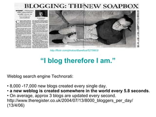 “ I blog therefore I am.” Weblog search engine Technorati:  8,000 -17,000 new blogs created every single day.  a new weblog is created somewhere in the world every 5.8 seconds .  On average, approx 3 blogs are updated every second. http://www.theregister.co.uk/2004/07/13/8000_bloggers_per_day/ (13/4/06) http://flickr.com/photos/dbarefoot/5279903/ 